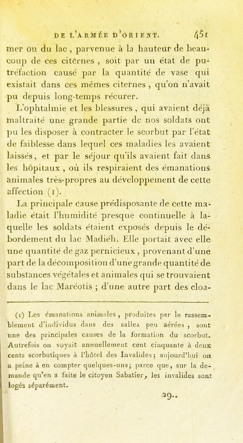 Î)E t*ÀRMÉÈ t)*oii r ËIff. mer ou du lac, parvenue à la hauteur de beau- coup de ces citôrnes , soit par un état de pu- tréfaction causé par la quantité de vase qui existait dans ces mêmes citernes , qu'on n'avait pu depuis long-temps récurer. L'ophtalmie et les blessures , qui avaient déjà maltraité une grande partie de nos soldats ont pu les disposer à contracter le sdorbut par l'état de faiblesse dans lequel ces maladies les avaient laissés, et par le séjour qu'ils avaient fait dans les hôpitaux , où ils respiraient des émanations animales très'propres aU développement de cette affection (i). La principale cause jîrédisposante de Cette ma- ladie était l'humidité presque continuelle à la- quelle les soldats étaient exposés depuis le dé* bordement du lac Madiéh^ Elle portait àvec elle une quantité de gaz pernicieux, provenant d'une part de la décomposition d'une grande quantité de substances végétales et animales qui se trouvaient dans le lac Maréotis ; d'une autre part des cloa- (i) Les émanations animales , produites par le rassem- tlement d'Individus dans des salles peu âérées , sont line des principales causes de la formation du scorbut. Autrefois ou voyait annuellement cent cinquante à deux cents scorbutîcpies à l'hôtel des Invalides; aujourd'Iiui on a peine à en compter quelques-unsj parce que, sur la de- mande qu'en a faite le citoyen Sabatier, les invalides sont logés séparément. '29-