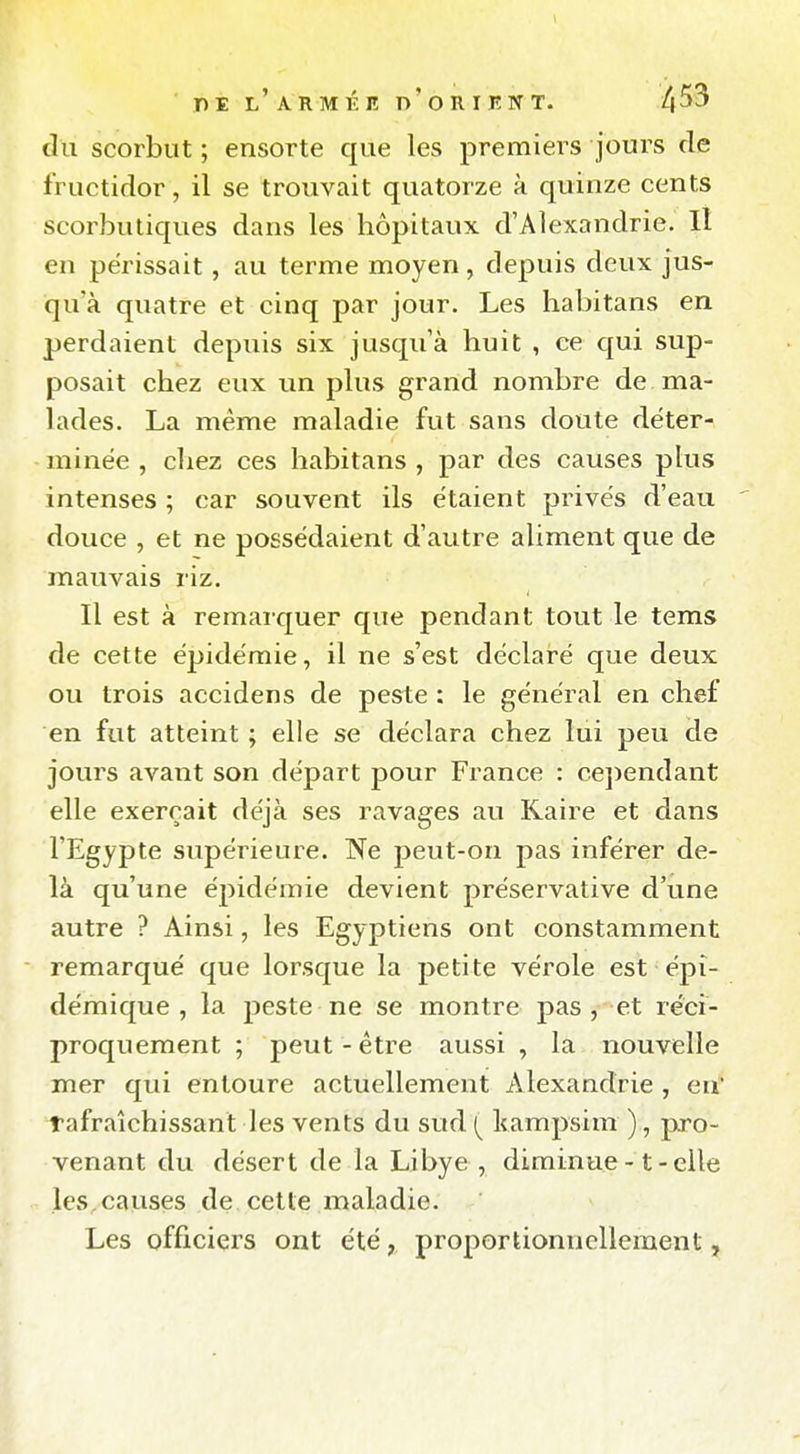 du scorbut ; ensorte que les premiers jours de fructidor, il se trouvait quatorze à quinze cents scorbutiques dans les hôpitaux d'Alexandrie. Il en périssait, au terme moyen, depuis deux jus- qu'à quatre et cinq par jour. Les habitans en perdaient depuis six jusqu'à huit , ce qui sup- posait chez eux un plus grand nombre de ma- lades. La même maladie fut sans doute déter- minée , cliez ces habitans , par des causes plus intenses ; car souvent ils étaient privés d'eau douce , et ne possédaient d'autre aliment que de mauvais riz. Il est à remarquer que pendant tout le tems de cette épidémie, il ne s'est déclaré que deux ou trois accidens de peste : le général en chef en fut atteint ; elle se déclara chez lui peu de jours avant son départ pour France : cejîcndant elle exerçait déjà ses ravages au Raire et dans l'Egypte supérieure. Ne peut-on pas inférer de- là qu'une épidémie devient préservative d'une autre ? Ainsi, les Egyptiens ont constamment remarqué que lorsque la petite vérole est épî- démique , la jDcste ne se montre pas, et réci- proquement ; peut-être aussi , la nouvelle mer qui entoure actuellement Alexandrie , en' rafraîchissant les vents du sud kampsim ), pro- venant du désert de la Libye , diminue -1 - elle les,causes de cette maladie. Les officiers ont été, proportionnellement,