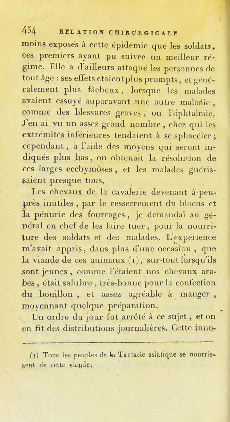 moins exposes à cette épidémie que les soldats, ces premiers ayant pu suivre un meilleur ré- gime. Elle a d'ailleurs attaqué les personnes de tout âge : ses effets étaient plus prompts, et géné- ralement plus fâcheux, lorsque les malades avaient essuyé auparavant une autre maladie , comme des blessures graves , ou 1 ophtalmie. J'en ai vu un assez grand nombre, chez qui les extrémités inférieures tendaient à se sphacéler ; cependant, à l'aide des moyens qui seront in- diqués plus bas, on obtenait la résolution de ces larges ecchymoses , et les malades guéris- saient presque tous. Les chevaux de la cavalerie devenant à-peu- près inutiles , par le resserrement du blocus et la pénurie des fovirrages , je demandai au gé- néral en chef de les faire tuer , pour la nourri- ture des soldats et des malades. L'expérience m'avait appris, dans plus d'une occasion , que la viande de ces animaux (i), sur-tout lorsqu'ils sont jeunes , comme l'étaient nos chevaux ara- bes , était salubre , très-bonne pour la confection du bouillon , et assez agréable à manger , moyennant quelque préparation. Un ordre du jour fut arrêté à ce sujet, et on en fit des distributions journalières. Cette inno- (\) Tous les peuples de k Tartarîe asiatique se nourris* geiit de cette viande,