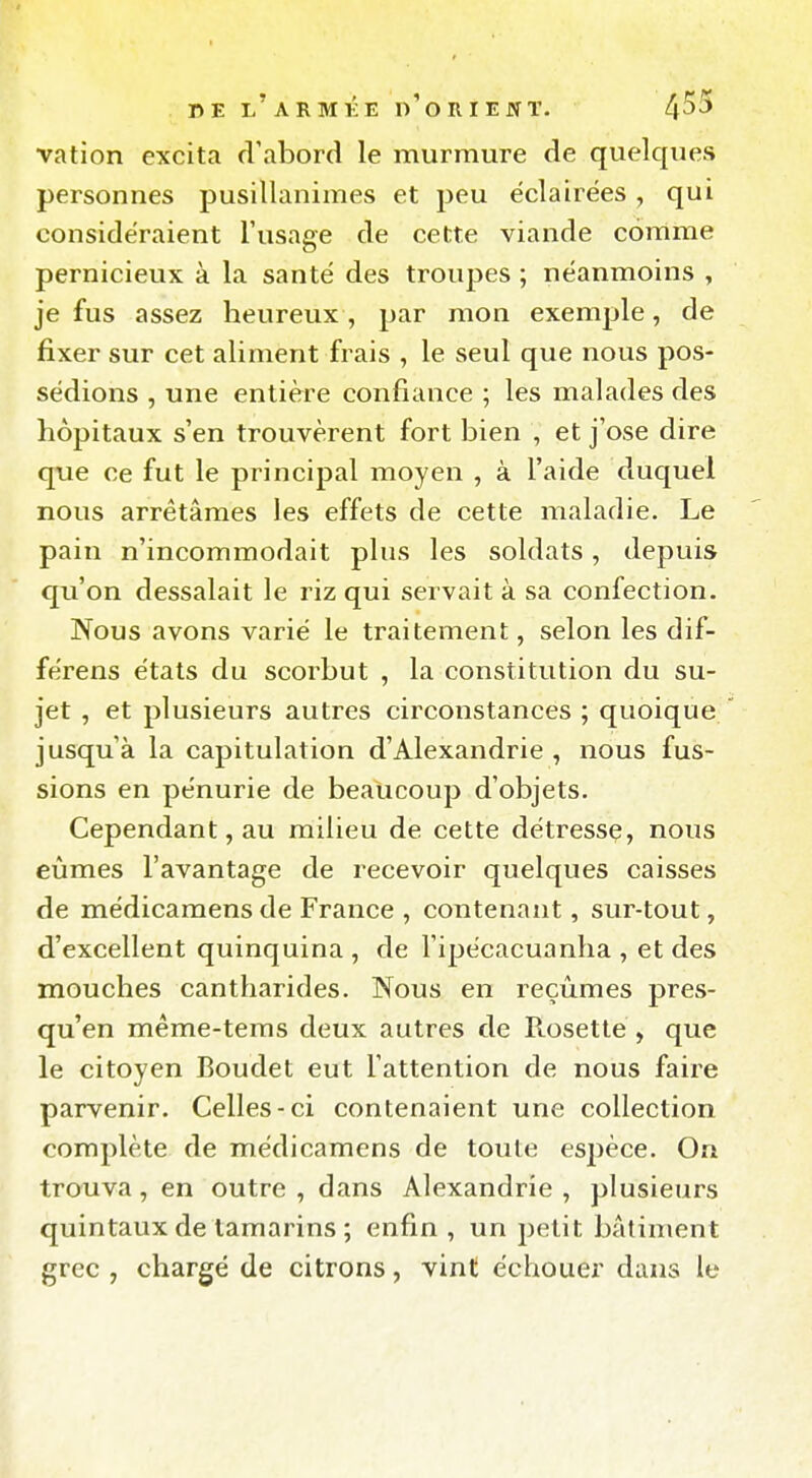 vation excita d'abord le murmure de quelques personnes pusillanimes et peu éclairées, qui considéraient l'usage de cette viande comme pernicieux à la santé des troupes ; néanmoins , je fus assez heureux , par mon exemple, de fixer sur cet aliment frais , le seul que nous pos- sédions , une entière confiance ; les malades des hôpitaux s'en trouvèrent fort bien , et j'ose dire que ce fut le principal moyen , à l'aide duquel nous arrêtâmes les effets de cette maladie. Le pain n'incommodait plus les soldats, depuis qu'on dessalait le riz qui servait à sa confection. Nous avons varié le traitement, selon les dif- férons états du scorbut , la constitution du su- jet , et plusieurs autres circonstances ; quoique jusqu'à la capitulation d'Alexandrie , nous fus- sions en pénurie de beaucoup d'objets. Cependant, au milieu de cette détresse, nous eûmes l'avantage de recevoir quelques caisses de médicamens de France , contenant, sur-tout, d'excellent quinquina , de l'ipécacuanha , et des mouches cantharides. Nous en reçûmes pres- qu'en méme-tems deux autres de Rosette , que le citoyen Boudet eut l'attention de nous faire parvenir. Celles-ci contenaient une collection complète de médicamens de toute espèce. On trouva, en outre, dans Alexandrie, plusieurs quintaux de tamarins ; enfin , un petit bâtiment grec , chargé de citrons, vint échouer dans le