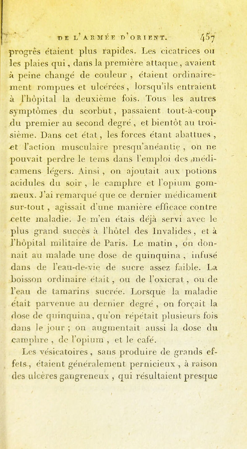 T) E l'A r> MK T)'O R I RNT. 4^7 progrès étaient plus rapides. Les cicatrices ou ies plaies qui, clans la première attaque, avaient k peine changé de couleur , étaient ordinaire- ment rompues et ulcérées, lorsqu'ils entraient à rhô])ital la deuxième fois. Tous les autres symptômes du scorbut, passaient tout-à-coup du premier au second degré , et bientôt au troi- sième. Dans cet état, les forces étant abattues , *t l'action musculaire presqu'anéanlie , on ne jjouvait perdre le tems dans l'emploi des ,médi- ^i^amens légers. Ainsi , on ajoutait aux potions acidulés du soir , le camphre et Fopium gom- meux. J'ai remarqué que ce dernier médicament sur-tout , agissait d'une manière efficace contre cette maladie. Je m'en étais déjà servi avec le plus grand succès à l'hôtel des Invalides, et à l'hôpital militaire de Paris. Le matin , on don- nait au malade une dose de quinquina , infusé dans de l'eau-de-vie de sucre assez faible. La boisson ordinaire était , ou de l'oxicrat, ou de l'eau de tamarins sucrée. Lorsque la maladie était parvenue au dernier degré , on forçait la dose de quinquina, qu'on répétait plusieurs fois dans le jour ; on augmentait aussi la dose du camphre , de l'opium , et le café. Les vésicatoires, sans produire de grands ef- fets^, étaient généralement pernicieux , à raison des ulcères gangreneux , qui résultaient presque