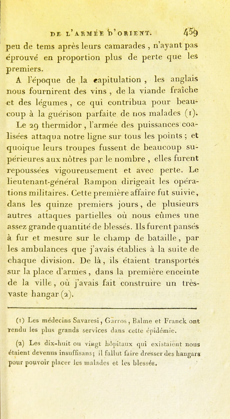 peu de tems après leurs camarades , n'ayant pas éprouvé en proportion plus de perte que les premiers. A l'époque de la eapitulation , les anglais nous fournirent des vins , de la viande fraîche et des légumes , ce qui contribua pour beau- coup à la guérison parfaite de nos malades (i). Le 29 thermidor, l'armée des puissances coa- lisées attaqua notre ligne sur tous les points ; et quoique leurs troujjes fussent de beaucoup su- périeures aux nôtres par le nombre , elles furent repoussées vigoureusement et avec perte. Le lieutenant-général Rampon dirigeait les opéra- tions militaires. Cette première affaire fut suivie, dans les quinze premiers jours, de plusieurs autres attaques partielles où nous eûmes une assez grande quantité de blessés. Ils furent pansés à fur et mesure sur le champ de bataille, par les ambulances que j'avais établies à la suite de chaque division. De là, ils étaient transportés sur la place d'armes, dans la première enceinte de la ville, où j'avais fait construire un très- vaste hangar (a). (t) Les médecins Savaresi, Garros, Balme et Franck ont ïendu les plus grands services dans cetle épidémie. (2) Les dix-huit ou vingt liApilaux qui existaient nous étaient devenus insuffisans; il fallut ùùve dresser des hangars pour pouvoir placer les inaladcs et les blessés.