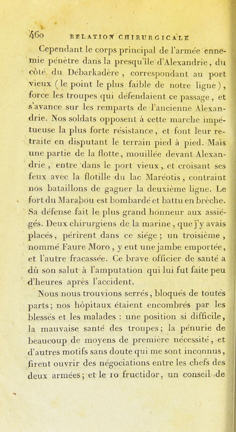 Cependant le corps principal de l'armëe enne- mie pénètre dans la presqu'île d'Alexandrie, du côté du Débarkadère , correspondant au port vieux (le point le plus faible de notre ligne), force les troupes qui défendaient ce passage, et s'avance sur les remparts de l'ancienne Alexan- drie. Nos soldats opposent à cette marche impé- tueuse la plus forte résistance, et font leur re- traite en disputant le terrain pied à pied. Mais une partie de la flotte, mouillée devant Alexan- drie , entre dans le port vieux, et croisant ses feux avec la flotille du lac Maréotis , contraint nos bataillons de gagner la deuxième ligne. Le fort du Marabou est bombardé et battu en brèche. Sa défense fait le plus grand honneur aux assié- gés. Deux chirurgiens de la marine , que j'y avais placés, périrent dans ce siège ; un troisième , nommé Faure Moro , y eut une jambe emportée, et l'autre fracassée. Ce brave officier de santé a dû son salut à l'amputation qui lui fut faite peu d'heures après l'accident. Nous nous trouvions serrés, bloqués de toutes parts; nos hôpitaux étaient encombrés par les blessés et les malades : une position si difficile, la mauvaise santé des troupes; la pénurie de beaucoup de moyens de j)remière nécessité, et d'autres motifs sans doute qui me sont inconnus, firent ouvrir des négociations entre les chefs des deux armées; et le lo fructidor, un conseil de