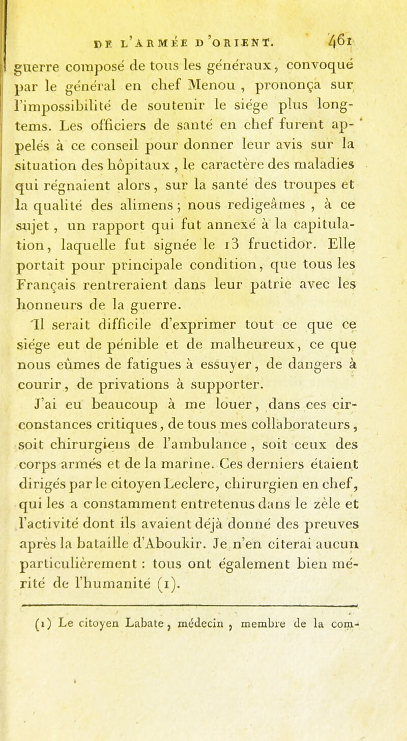 guerre composé de tous les généraux, convoqué par le général en chef Menou , prononça sur l'impossibilité de soutenir le siège plus long- tems. Les officiers de santé en chef furent ap- * pelés à ce conseil pour donner leur avis sur la situation des hôpitaux , le caractère des maladies qui régnaient alors, sur la santé des troupes et la qualité des alimens ; nous rédigeâmes , à ce sujet , un rapport qui fut annexé à la capitula- tion, laquelle fut signée le i3 fructidor. Elle portait pour principale condition, que tous les Français rentreraient dans leur patrie avec les honneurs de la guerre. 'Il serait difficile d'exprimer tout ce que ce siège eut de pénible et de malheureux, ce que nous eûmes de fatigues à essuyer, de dangers à courir, de privations à supporter. J'ai eu beaucoup à me louer, dans ces cir- constances critiques, de tous mes collaborateurs, soit chirurgiens de l'ambulance, soit ceux des corps armés et de la marine. Ces derniers étaient dirigés par le citoyen Leclerc, chirurgien en chef, qui les a constamment entretenus dans le zèle et l'activité dont ils avaient déjà donné des jjreuves après la bataille d'Aboukir. Je n'en citerai aucun particulièrement : tous ont également bien mé- rité de l'humanité (i). (i) Le citoyen Labate, médecin j membre de la com-