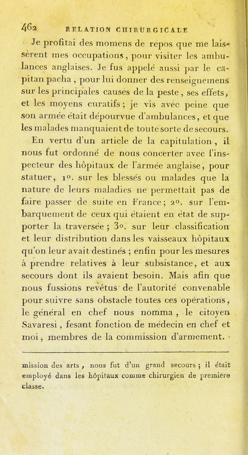 4^2 RELATION C HI RtT R G iC AL « Je profitai des momens de repos que me lais* sèrent mes occupations, pour visiter les ambu- lances anglaises. Je fus appelé aussi par le ca- pitan pacha , pour lui donner des renselgnemenâ sur les principales causes de la peste , ses effets > et les moyens curatifs ; je vis avec peine que son armée était dépourvue d'ambulances, et que les malades manquaient de toute sorte de secours. En vertu d'un article de la capitulation , il nous fut ordonné de nous concerter avec l'ins- pecteur des hôpitaux de l'armée anglaise, pour statuer, lO. sur les blessés ou malades que la nature de leurs maladies ne permettait pas de faire passer de suite en France; a», sur l'em- barquement de ceux qui étaient en état de sup- porter la traversée; 3°. sur leur classification et leur distribution dans les vaisseaux hôpitaux qu'on leur avait destinés ; enfin pour les mesures à prendre relatives à leur subsistance, et aux secours dont ils avaient besoin. Mais afin que nous fussions revêtus de l'autorité convenable pour suivre sans obstacle toutes ces opérations, le général en chef nous nomma , le citoyen Savaresi, fesant fonction de médecin en chef et moi, membres de la commission d'armement. mission des arts , nous fut d'un grand secours ; il était employé dans les hôpitaux comme chirurgien de première classe.