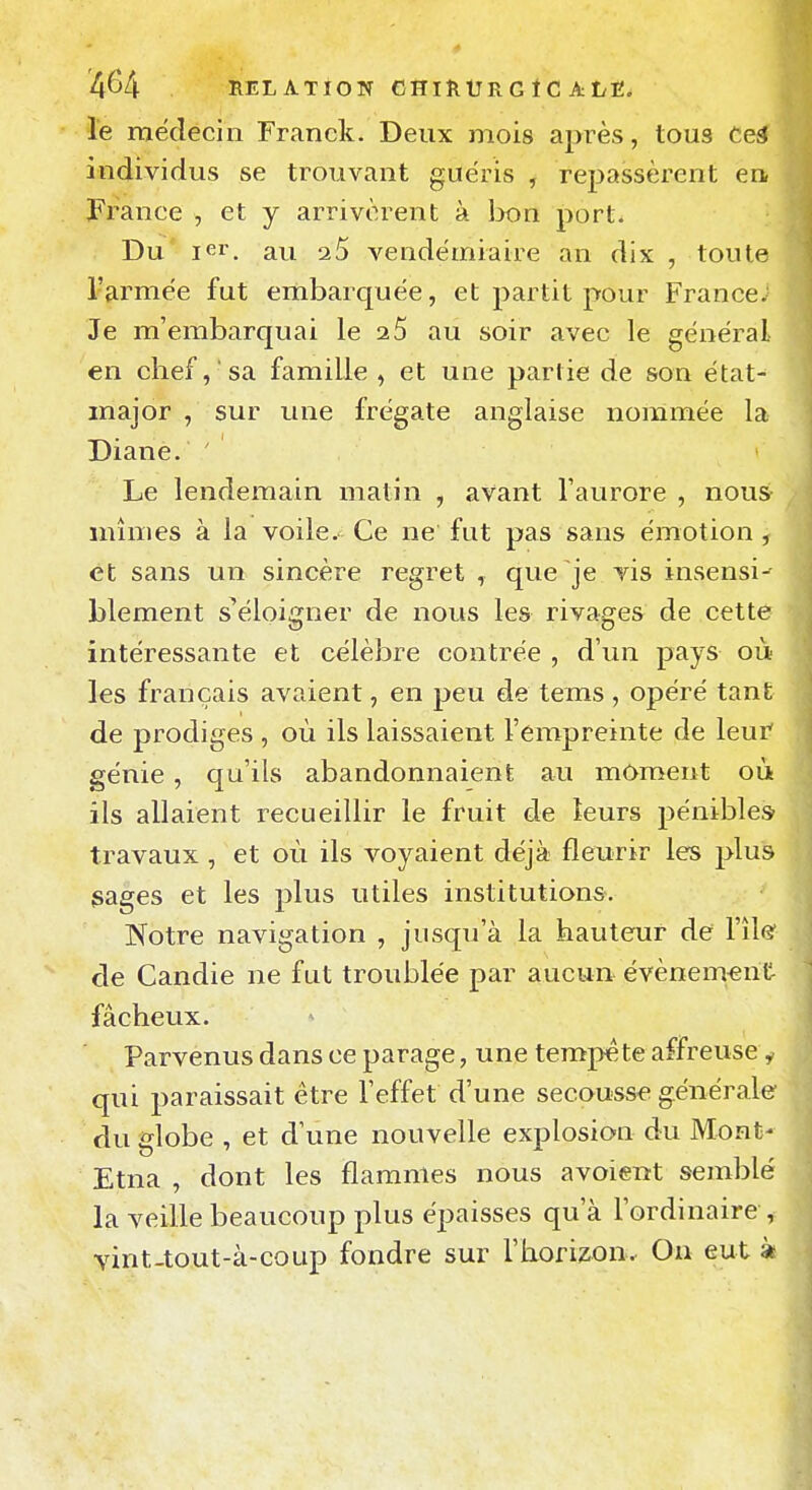 le médecin Franck. Deux mois après, tous teâ individus se trouvant guéris , repassèrent en France , et y arrivèrent à lx)n port- Du i<5r. au 2 5 vendémiaire an dix , toute l'armée fut embarquée, et partit pour France; Je m'embarquai le 2 5 au soir avec le général en chef, 'sa famille , et une partie de son état-^ major , sur une frégate anglaise nommée la Diane. Le lendemain matin , avant l'aurore , nous mîmes à la voile. Ce ne fut pas sans émotion j et sans un sincère regret , que je vis insensi-' blement s'éloigner de nous les rivages de cette intéressante et célèbre contrée , d'un pays où les français avaient, en peu de tems , opéré tanft de prodiges , où ils laissaient l'empreinte de leur' génie, qu'ils abandonnaient au moment où ils allaient recueillir le fruit de leurs pénibles travaux , et où ils voyaient déjà fleurir les plus gages et les plus utiles institution». Notre navigation , jusqu'à la hauteur de l'île' de Candie ne fut troublée par aucun évènem-ent fâcheux. Parvenus dans ce parage, une tempe te affreuse^ qui paraissait être l'effet d'une secousse générale du dobe , et d'une nouvelle explosion du Mont- Etna , dont les flammes nous avoient semblé la veille beaucoup plus épaisses qu'à l'ordinaire, vint-tout-à-coup fondre sur l'horizon. On eut à