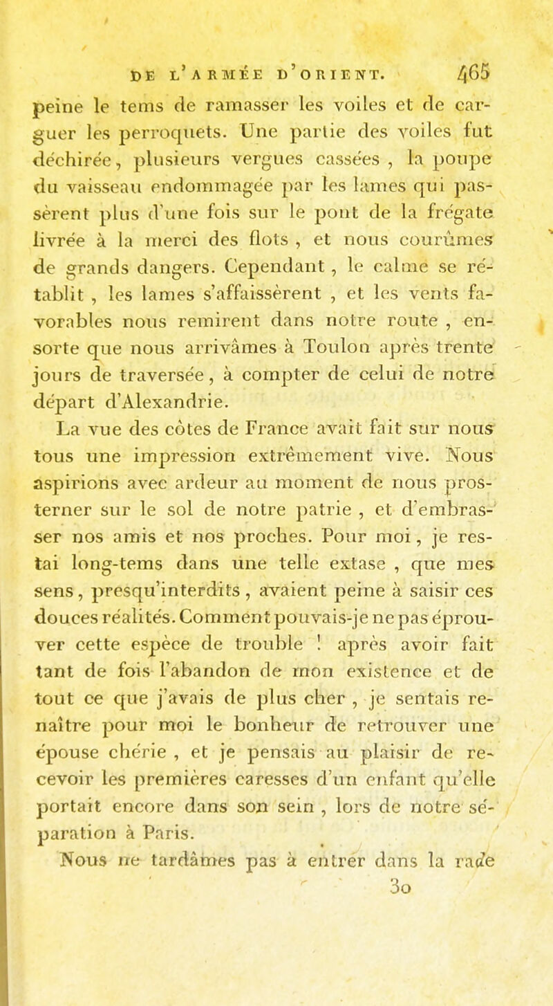 peine le tems de ramasser les voiles et de car- guer les perroquets. Une partie des voiles fut déchirée, plusieurs vergues cassées , la poupe du vaisseau endommagée par tes lames qui pas- sèrent plus d'une fois sur le pont de la frégate livrée à la merci des flots , et nous courûmes de grands dangers. Cependant, le calme se ré- tablit , les lames s'affaissèrent , et les vents fa- vorables nous remirent dans notre route , en- sorte que nous arrivâmes à Toulon après trente joiirs de traversée, à compter de celui de notre départ d'Alexandrie. La vue des cotes de France avait fait sur nous tous une impression extrêmement vive. Nous aspirions avec ardeur au moment de nous pros- terner sur le sol de notre patrie , et d'embras-' ser nos amis et nos proches. Pour moi, je res- tai long-tems dans une telle extase , que mes sens, presqu'interdits , avaient peine à saisir ces douces réalités. Comment pouvais-je ne pas éprou- ver cette espèce de trouble 1 après avoir fait tant de fois l'abandon de mon existence et de tout ce que j'avais de plus cher , je sentais re- naître pour moi le bonheur de retrouver une épouse chérie, et je pensais au plaisir de re- cevoir les premières caresses d'un enfant qu'elle portait encore dans soji sein , lors de notre sé- paration à Paris. Nous ne tardâines pas à entrer dans la rac?e 3o