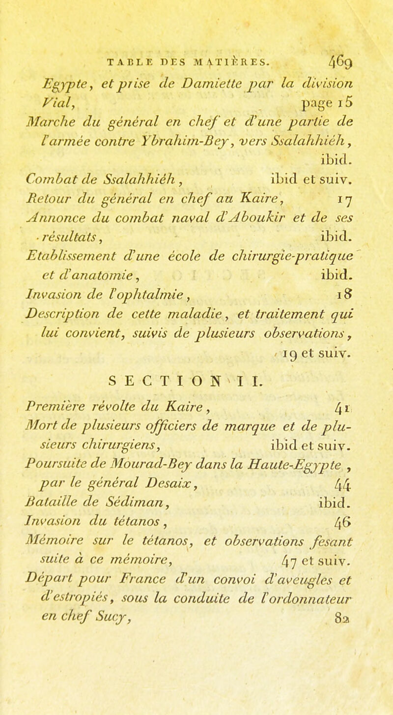 Egypte, et prise de Damiette par la division Fiai, P^ge i5 Marche du général en chef et d'une partie de Varmée contre Yhrahim-Bey, vers Ssalahhiéh, ibid. Combat de Ssalahhiéh , ibid et suiv. Retour du général en chef au Kaire , ly Annonce du combat naval d'Aboukir et de ses ■ j'ésultats, ibid. Etablissement d'une école de chirurgie-pratique et d'anatomie, ibid. Invasion de F ophtalmie, i8 Description de cette maladie, et traitement qui lui convient, suivis de plusieurs observations ^ ' 19 et suiv. SECTION II. Première révolte du Kaire, 1[ï Mort de plusieurs officiers de marque et de plu- sieurs chirurgiens, ibid et suiv. Poursuite de Mourad-Bej dans la Haute-Egjpte , par le général Desaix, 44 Bataille de Sédiman, ibid. Invasion du tétanos , 46 Mémoire sur le tétanos, et observations fesant suite à ce mémoire, 47 et suiv. Départ pour France d'un convoi d'aveugles et d'estropiés ^ sous la conduite de l'ordonnateur en chef Sucj, 8a