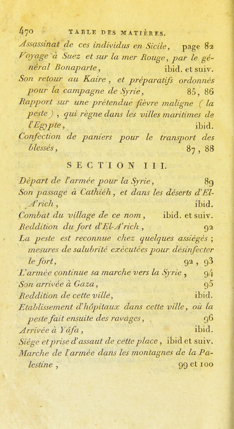 Assassinat de ces individus en Sicile, page ^1 Fojrage à Suez et sur la mer Rouge, par le gé- néral Bonaparte, ibid. et suiv. Son retour au Kaire, et préparatifs ordonnés pour la campagne de Syrie, 85, 86 Rapport sur une prétendue fièvre maligne ( la peste) , qui règne dans les villes maritimes de ^Egypte, ibid. Confection de paniers pour le transport des blessés, 87 , 88 SECTION III. Départ de Varmée pour la Syrie, 89 Son passage à Cathiéh, et dans les déserts d'El- A'rich, ibid. Combat du village de ce nom, ibid. et suiv. Reddition du fort d'El-A'rich , 92 La peste est reconnue chez quelques assiégés ; mesures de salubrité exécutées pour désinfecter le fort, 92, 93 Varmée continue sa marche vers la Syrie , 94 Son arrivée à Gaza, 95 Reddition de cette ville, ibid. Etablissement d'hôpitaux dans cette ville, où la peste fait ensuite des ravages, 96 Arrivée à Yâfa, ibid. Siège et prise d'assaut de cette place, ibid et suiv. Marche de Varmée dans les montagnes de la Pa- lestine ^ 99 et 100