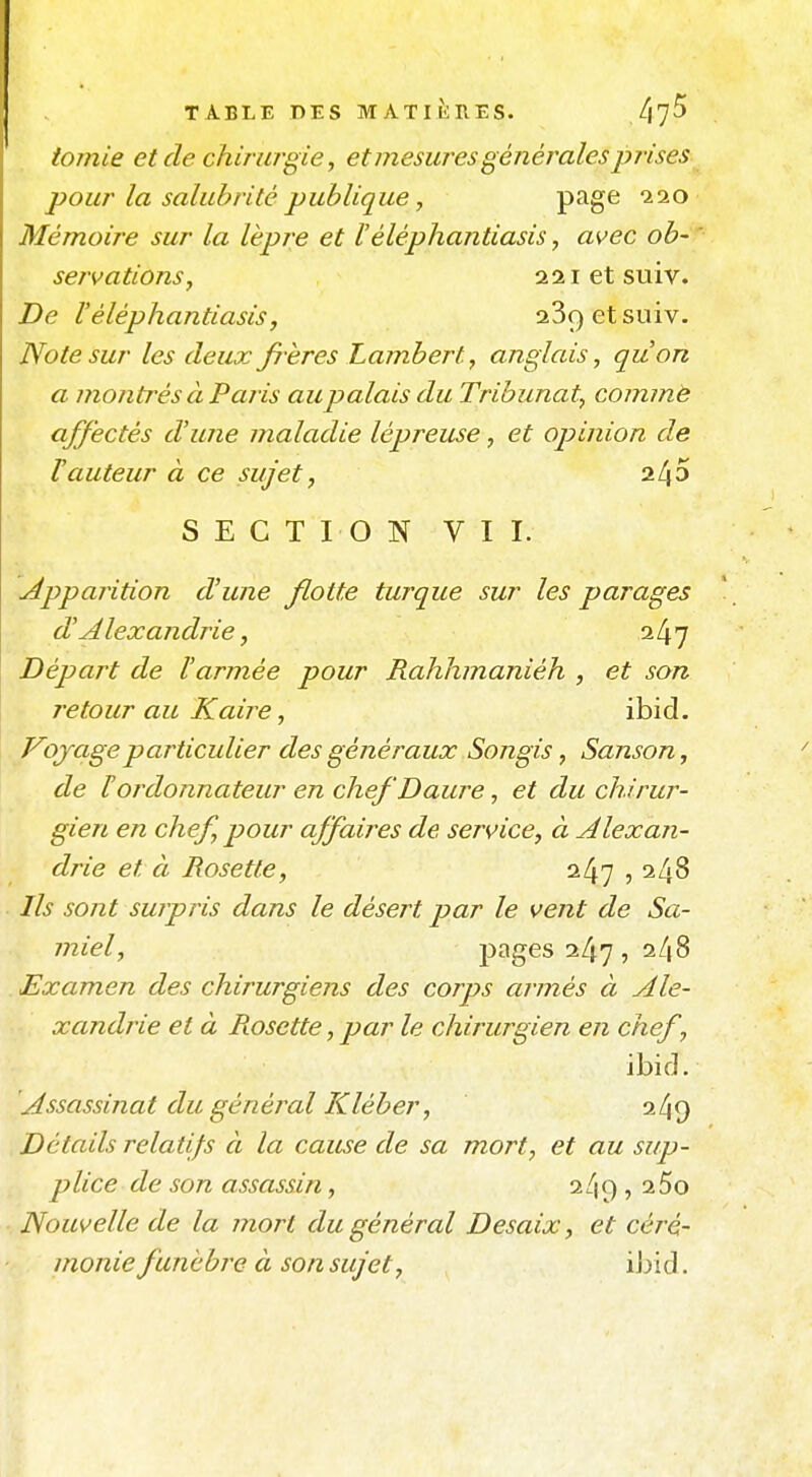 iomie et de chirurgie y et mesures générales prises pour la salubrité publique, page ^20 Mémoire sur la lèpre et Féléphaiitiasis, avec ob- servations, 221 et suiv. De Véléphantiasis, 23ç)etsuiv. Note sur les deux frères Lambert, anglais, qu'on a montrés à P aris au palais du Tribunat, commè affectés d'une maladie lépreuse, et opinion de Vauteur à ce sujet, 2l\5 SECTION VII. uéppajition d'une flotte turque sur les parages d'A lexandrie, 247 Départ de l'armée pour Rahhmaniéh , et son retour au Kaire, ibid. Voyage particulier des généraux Songis, Sanson, de Hordonnateur en chef Daure, et du chirur- gien en chef, pour affaiî^es de service, à Alexan- drie et à Rosette, 247 , 248 7/^ sont surpris dans le désert par le vent de Sa- miel, pages 247 , 248 Examen des chirurgiens des corps armés à Ale- xandrie et à Rosette, par le chirurgien en chef, ibid. Assassinat du général Kléber, 249 Détails relatifs à la cause de sa mort, et au sup- plice de son assassin, 2/19 , 2 5o Nouvelle de la mort du général Desaix, et céré- monie funèbre à son sujet, iJjid.