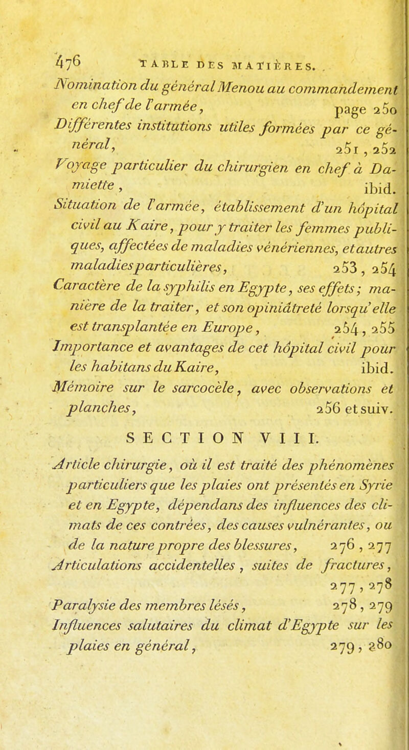 Nomination du généralMenou au commandement en chef de V armée, page aSo Différentes institutions utiles formées par ce gé- néral, 25l,252 Fojrage particulier du chirurgien en chef à Da- miette, ibij. Situation de l'armée, établissement d'un hôpital civil au K aire, pour Y traiter les femmes publi- ques, affectées de maladies vénériennes, etautres maladies particulières, 253, 2 54 Caractère de la syphilis en Egypte, ses effets; ma- nière de la traiter, et son opiniâtreté lorsqu'elle est transplantée en Europe, 254, 255 Importance et avantages de cet hôpital civil pour les habitans du Kaire, ibid. Mémoire sur le sarcocèle j avec observations et ■ planches, 256 et suiv. SECTION VIII. Article chirurgie, où il est traité des phénomènes particuliejs que les plaies ont présentés en Syrie et en Egypte, dépendans des influences des cli- mats de ces contrées, des causes vulnérantes, ou de la nature propre des blessures, 276 , 277 Articulations accidentelles , suites de fractures, 277,278 Paralysie des membres lésés, 278, 279 Influences salutaires du climat d'Egjpte sur les plaies en général, 279,280