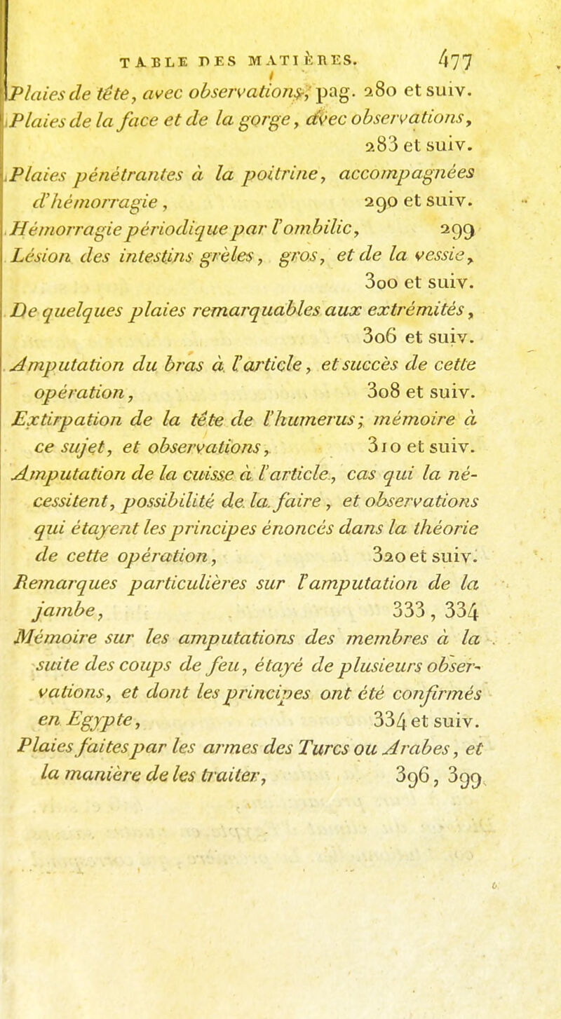 / \flaies de tête, avec observation^^-^di^. 280 etsuiv. Plaies de la face et de la gorge, é/ec observations, 283 et suiv. Plaies pénétrantes à la poitrine, accompagnées d'hémorragie , 290 et suiv. .Hémorragie périodique par l'ombilic, 299 Lésion des intestins grêles, gros, et de la vessie y 3oo et suiv. De quelques plaies remarquables aux extrémités ^ 3o6 et suiv. .imputation du bras à. l'article, et succès de cette opération, 3o8 et suiv. Extirpation de la tête de l'humérus; mémoire à ce sujet, et observations, 3joetsuiv. A.mputation de la cuisse à. l'article, cas qui la né- cessitent, possibilité de. la. faire, et observations qui étajent les principes énoncés dans la théorie de cette opération, 320 et suiv. Remarques particulières sur l'amputation de la jambe, 333, 334 Mémoire sur les amputations des membres à la . suite des coups de feu, étayé de plusieurs obser^ vations, et dont les principes ont été confirmés en Egypte, 334 et suiv. Plaies faites par les arômes des Turcs ou Arabes, et la manière de les ti aitev, 396, 3g9^