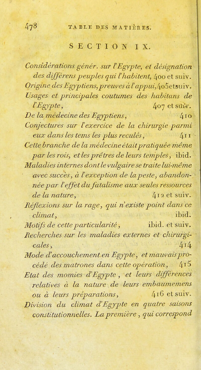 SECTION IX. Considérations génér. sur l'Egypte, et désignation des différenspeuples qui l'habitent, 4oo et suiv. Origine des Egyptiens, preuves à Fappui,l\Q^e\.5uï\. Usages et principales coutumes des habitans de l'Egypte, 4o7etSLtx.v. De la médecine des Egyptiens, 41 o Conjectures sur T exercice de la chirurgie parmi eux dans les tems les plus reculés, Cette branche de la médecine étaitpratiquée même par les rois, et les prêtres de leurs temples, ibid. Maladies internes dont le vulgaire se traite lui-même avec succès, à l'exception de la peste, abandon- née par l'effet du fatalisme aux seules ressources de la nature, suiv. Réflexions sur la rage, qui n'existe point dans ce climat, ibid. Motifs de cette particularité, ibid. et suiv. Rechejxhes sur les maladies externes et chirurgi- cales, 4i4 Mode d'accouchement en Egypte, et mauvais pro- cédé des matrones dans cette opération, 4^^ Etat des momies d'Egypte , et leurs différences relatives à la nature de leurs embaumemens ou à leurs préparations, 4i6 et suiv. Division du climat d'Egypte en quatre saisons constitutionnelles. La première, qui correspond