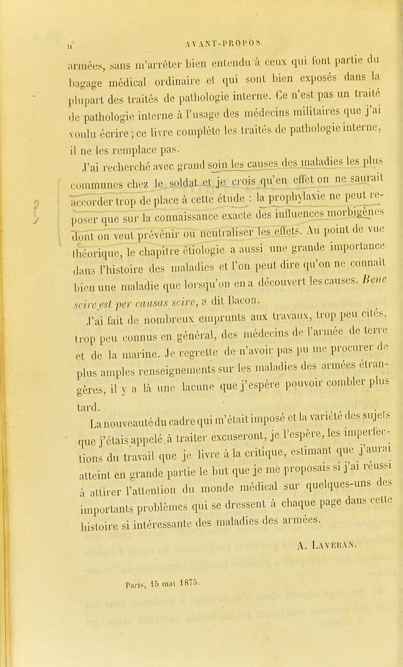 u AVANT-PROPOS. armées, sans in arrêter bien entendu à ceux qui l'ont partie du bagage médical ordinaire et qui sont bien exposés dans la plupart des traités de pathologie interne. Ce n'est pas un traité de pathologie interne à l'usage des médecins militaires que j'ai voulu écrire; ce livre complète les traités de pathologie interne, il ne les remplace pas. J'ai recherché avec grand soin les causes des maladies les plus ■ -..minimes chez le soldat cl je c ois qu'en effet on ne saurait accorder trop de place à cette étude : la prophylaxie ne peut_re- p^er que sur la connaissance exacte des inlluences morb.gèm- 3oSt on veut prévenir ou neutraliser les cIVets. Au point de vue manque, le chapitre cliologie a aussi une grande importance dans l'histoire des maladies et l'on peut dire qu'on ne connaît bien une maladie que lorsqu'on en a découvert les causes. Bene scire est per causas scire, a dit Bacon. J'ai tait de nombreux emprunts aux travaux, trop peu cités, trop peu connus en général, des médecins de l'armée de terre et de la marine. Je regrette de n'avoir pas pu me procurer de plus amples renseignements sur les maladies des armées étran- gères, il y a là une lacune que j'espère pouvoir combler plus ''la nouveauté du cadre qui m'était imposé et la variété des sujets que j'étais appelé.à traiter excuseront, je l'espère, les imperiec- tions du travail que je livre à la critique, estimant que j'aurai atteint en grande partie le but que je me proposais si j'ai réussi à attirer l'attention du monde médical sur quelques-uns des importants problèmes qui se dressent à chaque page dans celle histoire si intéressante des maladies des armées. A. Lavehan- Paris, 15 mai 1875.