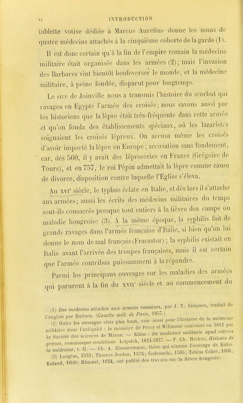 tablette votive dédiée à Marcus Aurelius donne les noms de quatre médecins attachés à la cinquième cohorte de la garde (1 ). Il est donc certain qu'à la fin de l'empire romain la médecine militaire était organisée dans les armées (2); mais l'invasion des Barbares vint bientôt bouleverser le monde, et la médecine militaire, à peine fondée, disparut pour longtemps. Le sire de Joinvilie nous a transmis l'histoire du scorbut qui ravagea en Egypte l'armée des croisés; nous savons aussi par les historiens que la lèpre était très-fréquente dans cette armée et qu'on fonda des établissements spéciaux, où les lazaristes soignaient les croisés lépreux. On accusa même les croisés d'avoir importé la lèpre en Europe; accusation sans fondemenl, • car, dès 560, il y avait des léproseries en France (Grégoire de Tours), et en 757, le roi Pépin admettait la lèpre comme cause de divorce, disposition contre laquelle l'Eglise s'éleva. Au XVIe siècle, le typhus éclate en Italie, et dès lors il s'attache aux armées; aussi les écrits des médecins militaires du temps sont-ils consacrés presque tout entiers à la lièvre des camps ou maladie hongrois. (8)! A la même époque, la syphilis fait de grands ravages dans l'armée française d'Italie, si bien qu'on lui donne le nom de mal français (Fracastor) ; la syphilis existait en Italie avant l'arrivée des troupes françaises, mais il est certain que l'armée contribua puissamment à la répandre. Parmi les principaux ouvrages sur les maladies des armées qui- parurent à la fin du xvif siècle et au commencement du ,,) Des médecins attachés aux armées romaines, par J. Y. Simpson, Iraduil de l'anglais par Butlura. (Gazette mèd. de Paris, 1857.) lan»la,s 1 •,. i , y,,,,) vnir aussi nour h s oire de la médecine /-M Outre les ouvrages ciles plus haut, \ ou aussi pum nrœcos, romanosque concldtone. Leipsick, 1824-18-/. - i ou. , la médecine t I . - Ch. A. Zimmermann, thèse qui résume 1 ouvrage de I n i: 33; Thomas Jordan, 1570; Codronehi, 1595,» Gober, 1606, H .and 600 Rhume,, «* ont publié des Lravaus sur La lièvre hongrotfc.