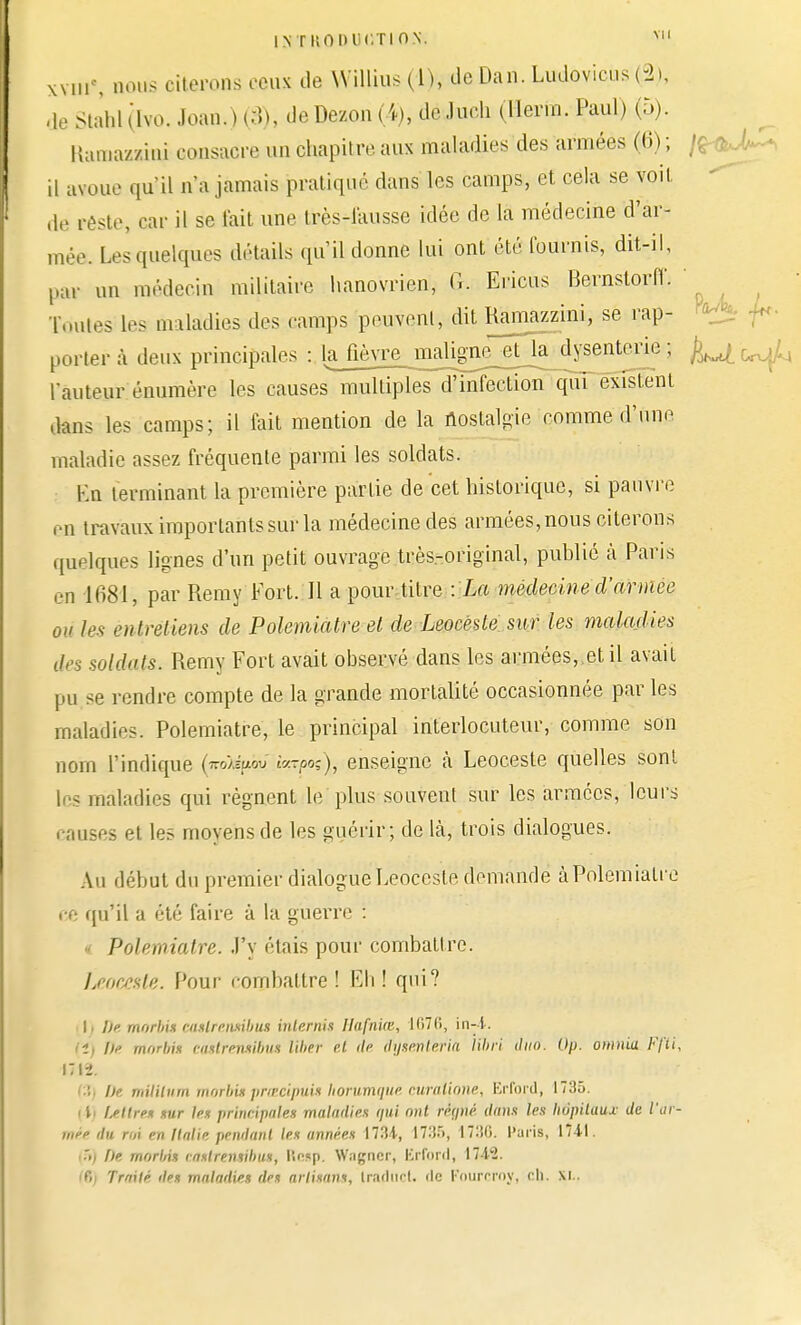 INTKOhlH'.TION. VU xviir\ nous citerons ceux de Willius (1), de Dan. Ludovieus (-2», de StaW (lvo. Joan. ) (8), de Dezon (4), de.hieh (Ilerm. Paul) (5). Itamazzini consacre un chapitre aux maladies des armées (6) ; /£■ il avoue qu'il n'a jamais pratique dans les camps, et cela se voit de rfete, car il se fait une lrès-1'ausse idée de la médecine d'ar- mée. Lesquelles détails qu'il donne lui ont été fournis, dit-il, paï un médecin militaire hanovrien, G. Ericus Bernstorfl'. ' Toutes 1rs maladies des camps peuvent, dit Hamazzini, se rap- ^ f porter à deux principales : lajièyre^inal^^ d^enterie ; ^ r<xJ^ fauteur énumère les causes multiples d'infection qui existent dans les camps; il fait mention de la nostalgie comme d'une maladie assez fréquente parmi les soldats. Kn terminant la première partie de cet historique, si pauvre en travaux importants sur la médecine des armées, nous citerons quelques lignes d'un petit ouvrage très-original, publié à Paris en 1681, par Remy Fort. Il a pour titre : La médecine d'armée où les entretiens de Polemiatre et de Leocësle sur les maladies des suidais. Remy Fort avait observé dans les armées, et il avait pu se rendre compte de la grande mortalité occasionnée par les maladies. Polemiatre, le principal interlocuteur, comme son nom l'indique («o^pè» iv-po;), enseigne à Leoceste quelles sont les maladies qui régnent le plus souvent sur les armées, leurs causes et les moyens de les guérir; de là, trois dialogues. Au début du premier dialogue Leoceste demande à Polemiatre ce qu'il a été faire à la guerre : Polemiatre. J'y étais pour combattre. Leoceste. Pour combattre! Eh! qui? \) De morbù aulrerunbut biterms Hafniœ, 1070, in-i. H) De morbi* cattretwibu» liber et de fyèmteria libri dud. Op. omnia Ffli, 171*. : De milUum morbis prœcipuis horumque ruraliane, Erford, 1735. (4) Uttret sur les principales maladies qui ont réqné dans les hôpitaux de l'ar- mée du roi en Italie pendant les années 1734-, 1735, 1730. Paris, 1741. 5) f)e morbis raslrensibus, linsp. Wagner, Krfonl, IM3. i Trtitlé des maladies des artisan*, Iraduct. fie Fourcroy, ch. XI..