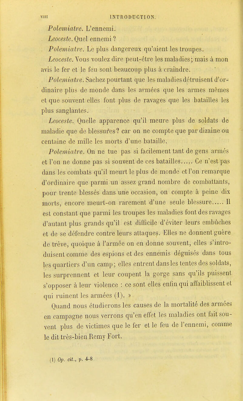 Polemialre. L'ennemi. Leoceste. Quel ennemi ? Polemiatre. Le plus dangereux qu'aient les troupes. Leoceste. Vous voulez dire peut-être les maladies; mais à mon avis le fer et le feu sont beaucoup plus à craindre. Polemiatre. Sachez pourtant que les maladies détruisent d'or- dinaire plus de monde dans les armées que les armes mêmes et que souvent elles font plus de ravages que les batailles les plus sanglantes. Leoceste. Quelle apparence qu'il meure plus de soldats de maladie que de blessures? car on ne compte que par dizaine ou centaine de mille les morts d'une bataille. Polemiatre. On ne tue pas si facilement tant de gens armés et l'on ne donne pas si souvent de ces batailles Ce n'est pas dans les combats qu'il meurt le plus de monde et l'on remarque d'ordinaire que parmi un assez grand nombre de combattants, pour trente blessés dans une occasion, on compte à peine dix morts, encore meurt-on rarement d'une seule blessure Il est constant que parmi les troupes les maladies font des ravages d'autant plus grands qu'il est difficile d'éviter leurs embûches et de se défendre contre leurs attaques. Elles ne donnent guère de trêve, quoique à l'armée on en donne souvent, elles s'intro- duisent comme des espions et des ennemis déguisés dans tous les quartiers d'un camp; elles entrent dansles tentes des soldats, les surprennent et leur coupent la gorge sans qu'ils puissent s'opposer à leur violence : ce sont elles enfin qui affaiblissent et qui ruinent les armées (1). » Quand nous étudierons les causes de la mortalité des armées en campagne nous verrons qu'en effet les maladies ont fait sou- vent plus de victimes que le fer et le feu de l'ennemi, comme le dit très-bien Remy Fort. (I) Op. cit., p. 4-8