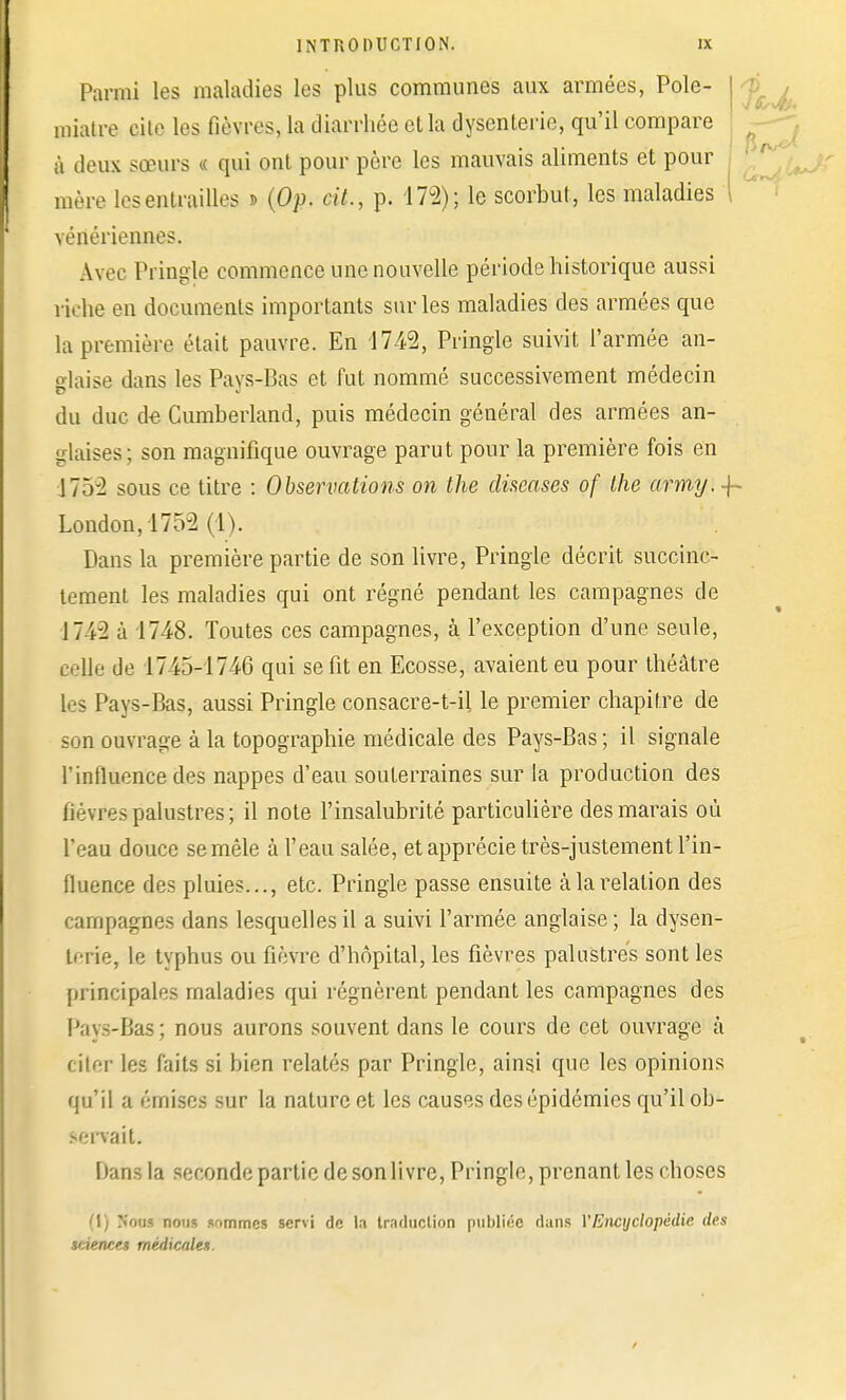 Parmi les maladies les plus communes aux armées, Polc- miatre cite les fièvres, la diarrhée et la dysenterie, qu'il compare à deux sœurs < qui ont pour père les mauvais aliments et pour mère les entrailles » (Op. cit., p. 17u2); le scorbut, les maladies I vénériennes. Avec Pringle commence une nouvelle période historique aussi riche en documents importants sur les maladies des armées que la première était pauvre. En 4742, Pringle suivit l'armée an- glaise dans les Pays-Bas et fut nommé successivement médecin du duc de Cumberland, puis médecin général des armées an- glaises; son magnifique ouvrage parut pour la première fois en 175-2 sous ce titre : Observations on the discases of the army. -\~ London,1752 (1). Dans la première partie de son livre, Pringle décrit succinc- tement les maladies qui ont régné pendant les campagnes de 174-2 à 1748. Toutes ces campagnes, à l'exception d'une seule, celle de 1745-1746 qui se fit en Ecosse, avaient eu pour théâtre les Pays-Bas, aussi Pringle consacre-t-il le premier chapitre de son ouvrage à la topographie médicale des Pays-Bas ; il signale l'influence des nappes d'eau souterraines sur la production des fièvres palustres ; il note l'insalubrité particulière des marais où l'eau douce se mêle à l'eau salée, et apprécie très-justement l'in- fluence des pluies..., etc. Pringle passe ensuite à la relation des campagnes dans lesquelles il a suivi l'armée anglaise ; la dysen- terie, le typhus ou fièvre d'hôpital, les fièvres palustres sont les principales maladies qui régnèrent pendant les campagnes des Pays-Bas; nous aurons souvent dans le cours de cet ouvrage à citer les faits si bien relatés par Pringle, ainsi que les opinions qu'il a émises sur la nature et les causes des épidémies qu'il ob- servait. I tenu la seconde partie de son livre, Pringle, prenant les choses (1) Nous nous sommes servi de la traduction publiée dans VEiicyclopédie des sciences médicales.