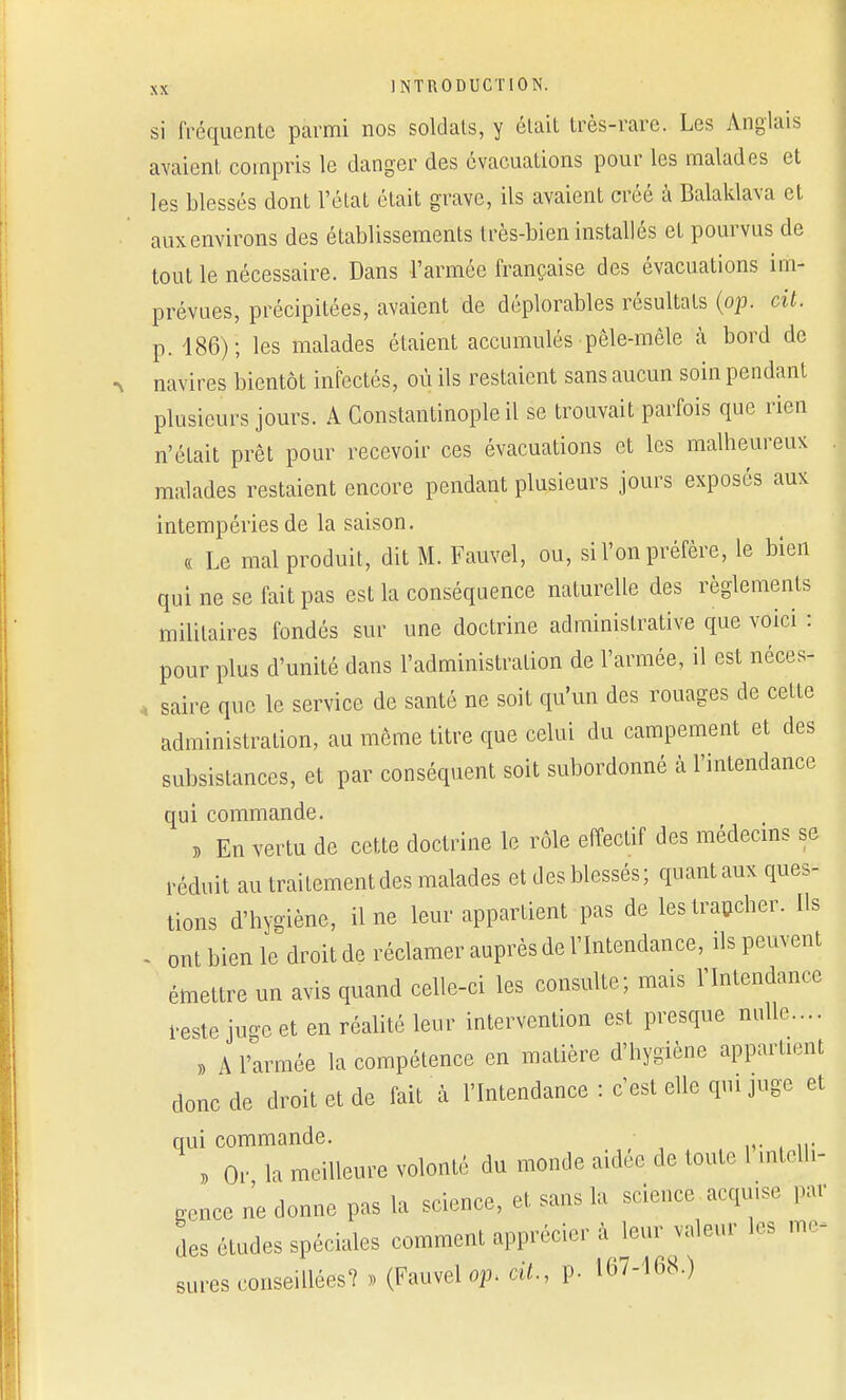 si fréquente parmi nos soldats, y était très-rare. Les Anglais avaient compris le danger des évacuations pour les malades et les blessés dont l'état était grave, ils avaient créé à Balaklava et aux environs des établissements très-bien installés et pourvus de tout le nécessaire. Dans l'armée française des évacuations im- prévues, précipitées, avaient de déplorables résultats (op. cit. p. 186); les malades étaient accumulés pêle-mêle à bord de navires bientôt infectés, où ils restaient sans aucun soin pendant plusieurs jours. A Gonstantinople il se trouvait parfois que rien n'était prêt pour recevoir ces évacuations et les malheureux malades restaient encore pendant plusieurs jours exposés aux intempéries de la saison. « Le mal produit, dit M. Fauvel, ou, si l'on préfère, le bien qui ne se lait pas est la conséquence naturelle des règlements militaires fondés sur une doctrine administrative que voici : pour plus d'unité dans l'administration de l'armée, il est néces- saire que le service de santé ne soit qu'un des rouages de cette administration, au même titre que celui du campement et des subsistances, et par conséquent soit subordonné à l'intendance qui commande. » En vertu de cette doctrine le rôle effectif des médecins se réduit au traitement des malades et des blessés; quant aux ques- tions d'hygiène, il ne leur appartient pas de les trancher. Ils - ont bien le droit de réclamer auprès de l'Intendance, ils peuvent émettre un avis quand celle-ci les consulte; mais l'Intendance reste juge et en réalité leur intervention est presque nulle.... » A l'armée la compétence en matière d'hygiène appartient donc de droit et de fait à l'Intendance : c'est elle qui juge et qui commande. , Or la meilleure volonté dm monde aidée de toute 1 intelli- gence ne donne pas la science, et sans la science acquise par des études spéciales comment apprécier à leur valeur les me- sures conseillées? » (Fauvel op. cit., p. 107-168.)