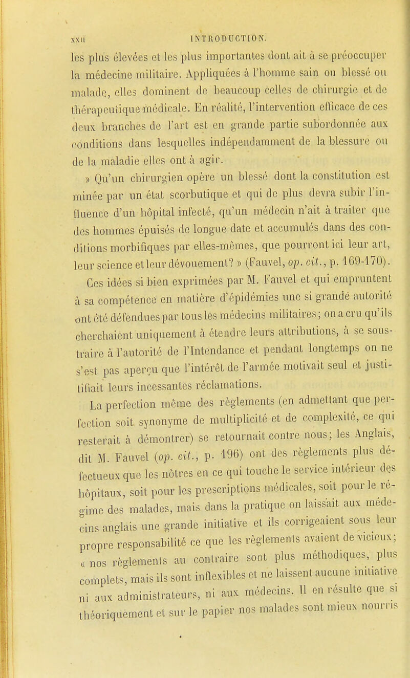 les plus élevées et les plus importantes dont ait à se préoccuper la médecine militaire. Appliquées à l'homme sain ou blessé ou malade, elles dominent de beaucoup celles de chirurgie et de thérapeutique médicale. En réalité, l'intervention efficace de ces deux, branches de l'art est en grande partie subordonnée aux conditions dans lesquelles indépendamment de la blessure ou de la maladie elles ont a agir. » Qu'un chirurgien opère un blessé dont la constitution est minée par un état scorbutique et qui de plus devra subir l'in- fluence d'un hôpital infecté, qu'un médecin n'ait à traiter que des hommes épuisés de longue date et accumulés dans des con- ditions morbifiques par elles-mêmes, que pourront ici leur art, leur science et leur dévouement? » (Fauvel, op. ci£.,.p. 169-170). Ces idées si bien exprimées par M. Fauvel et qui empruntent à sa compétence en matière d'épidémies une si grande autorité ont été défendues par tous les médecins militaires ; on a cru qu'ils cherchaient uniquement à étendre leurs attributions, à se sous- traire à l'autorité de l'Intendance et pendant longtemps on ne s'est pas aperçu que l'intérêt de l'armée motivait seul et justi- Lifiait leurs incessantes réclamations. La perfection même des règlements (en admettant que per- fection soit synonyme de multiplicité et de complexité, ce qui resterait à démontrer) se retournait contre nous; les Anglais, dit M. Fauvel (op. cil., p. 196) ont des règlements plus dé- fectueux que les nôtres en ce qui touche le service intérieur des hôpitaux, soit pour les prescriptions médicales, soit pour le re- aime des malades, mais dans la pratique on laissait aux méde- cins anglais une grande initiative et ils corrigeaient sous leur propre responsabilité ce que les règlements avaient de vieeux; « nos règlements au contraire sont plus méthodiques, plus complets, mais ils sont inflexibles et ne laissent aucune initiative ni aux administrateurs, ni aux médecins. Il en résulte que s, théoriquement et sur le papier nos malades sont mieux nourris