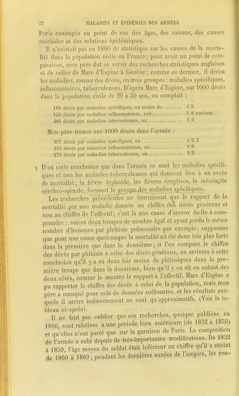 Paris envisagés au point de vue des âges, des saisons, des causes morbides et des relations épidémiques. Il n'existait pas en 1860 de statistique sur les causes de la morta- lité dans la population civile en France ; pour avoir un point de com- paraison, mon père dut se servir des recherches statistiques anglaises et de celles de Marc d'Espine à Genève ; comme ce dernier, il divisa les maladies, causes des décès, en trois groupes : maladies spécifiques, inflammatoires, tuberculeuses. D'après Marc d'Espine, sur 1000 décès dans la population civile de 20 à 30 ans, on comptait : 186 décès par maladies spécifiques, ou moins de 1/5 130 décès par maladies inflammatoires, soit 1/8 environ. 498 décès par maladies tuberculeuses, ou 1/2 Mon père trouve sur 1000 décès dans l'armée : 367 décès par maladies spécifiques, ou 1/2.3 102 décès par maladies inflammatoires, ou 1/8 279 décès par maladies tuberculeuses, ou 1/3 , D'où cette conclusion que dans l'armée ce sont les maladies spécifi- ques et non les maladies tuberculeuses qui donnent lieu à un excès de mortalité; la fièvre typhoïde, les fièvres éruptives, la méningite cérébro-spinale, forment le grouna4es maladies spécifiques. Les recherches précédentes ne fournissent que le rapport de la mortalité par une maladie donnée au chiffre des décès généraux et non au chiffre de l'effectif; c'est là une cause d'erreur facile à com- prendre : soient deux troupes de nombre égal et ayant perdu le même nombre d'hommes par phthisie pulmonaire par exemple; supposons que pour une cause quelconque la mortalité ait été deux fois plus forte dans la première que dans la deuxième ; si l'on compare le chiffre des décès par phthisie à celui des décès généraux, on arrivera à cette conclusion qu'il y a eu deux fois moins de phthisiques dans la pre- mière troupe que dans la deuxième,, bien qu'il y en ait eu autant des deux côtés, comme le montre le rapport à l'effectif. Marc d'Espine a pu rapporter le chiffre des décès à celui de la population, mais mon père a manqué pour cela de données suffisantes, et les résultats aux- quels il arrive indirectement ne sont qu'approximatifs. (Voir le ta- bleau ci-après). . Il ne faut pas oublier que ces recherches, quoique publiées en 1860 sont relatives à une période bien antérieure (de 1832 à 1859) et qu'elles n'ont porté que sur la garnison de Paris La composition de l'armée a subi depuis de très-importantes modifications De 1832 à 1859, l'âge moyen du soldat était inférieur au chiffre qu il a atteint de 1860 à 1869; pendant les dernières années de l'empire, les ren-