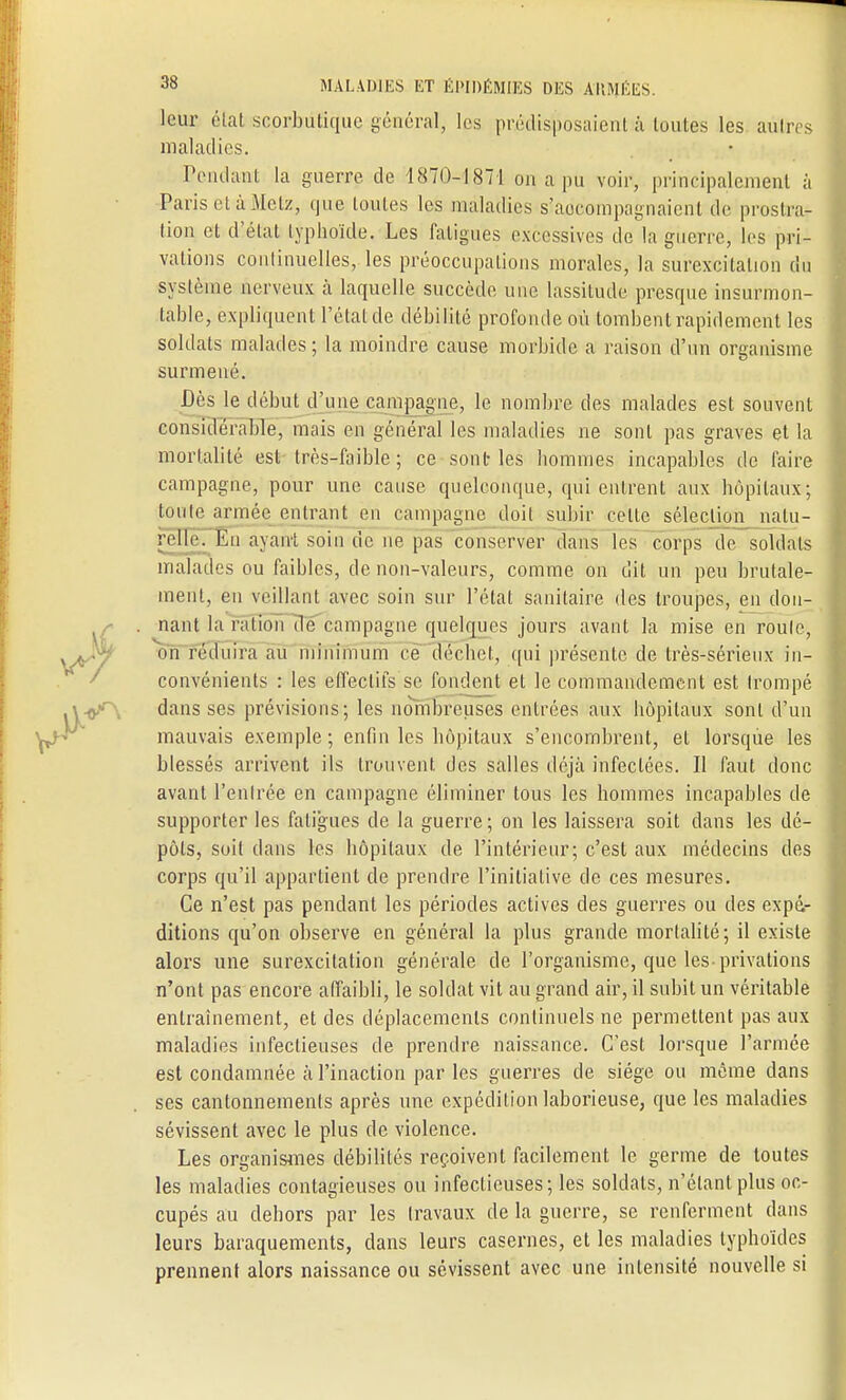 leur état scorbutique général, les prédisposaient à toutes les autres maladies. Pendant la guerre de 1870-1871 on a pu voir, principalement à Paris et à Metz, que toutes les maladies s'accompagnaient de prostra- tion cl d'état typhoïde. Les fatigues excessives de la guerre, les pri- vations continuelles, les préoccupations morales, la surexcitation du système nerveux à laquelle succède une lassitude presque insurmon- table, expliquent l'état de débilité profonde où tombent rapidement les soldats malades ; la moindre cause morbide a raison d'un organisme surmené. Dès le début d'une campagne, le nombre des malades est souvent considérable, mais en général les maladies ne sont pas graves et la mortalité est très-faible ; ce sont les hommes incapables de faire campagne, pour une cause quelconque, qui entrent aux hôpitaux; toute armée entrant en campagne doit subir celle sélection natu- relle. En ayant soin de ne pas conserver dans les corps de soldats malades ou faibles, de non-valeurs, comme on dit un peu brutale- ment, en veillant avec soin sur l'étal sanitaire des troupes, en don- nant la ration de campagne quelques jours avant la mise en roule, on réduira au minimum ce déchet, qui présente de très-sérieux in- convénients : les effectifs se fondent el le commandement est trompé dans ses prévisions; les nombreuses entrées aux hôpitaux sont d'un mauvais exemple; enfin les hôpitaux s'encombrent, et lorsque les blessés arrivent ils trouvent des salles déjà infectées. Il faut donc avant l'entrée en campagne éliminer tous les hommes incapables de supporter les fatigues de la guerre ; on les laissera soit dans les dé- pôts, soit dans les hôpitaux de l'intérieur; c'est aux médecins des corps qu'il appartient de prendre l'initiative de ces mesures. Ce n'est pas pendant les périodes actives des guerres ou des expé- ditions qu'on observe en général la plus grande mortalité; il existe alors une surexcitation générale de l'organisme, que les-privations n'ont pas encore affaibli, le soldat vit au grand air, il subit un véritable entraînement, et des déplacements continuels ne permettent pas aux maladies infectieuses de prendre naissance. C'est lorsque l'armée est condamnée à l'inaction par les guerres de siège ou même dans ses cantonnements après une expédition laborieuse, que les maladies sévissent avec le plus de violence. Les organismes débilités reçoivent facilement le germe de toutes les maladies contagieuses ou infectieuses; les soldats, n'étant plus oc- cupés au dehors par les travaux de la guerre, se renferment dans leurs baraquements, dans leurs casernes, et les maladies typhoïdes prennent alors naissance ou sévissent avec une intensité nouvelle si