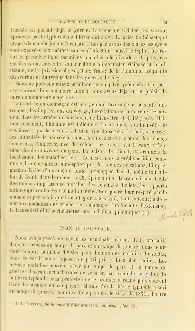 l'armée en portail déjà le germe. L'armée de Crimée fut surtout éprouvée parle typhus dans l'hiver qui suivit la prise de Sébaslopol et après la conclusion de l'armistice. Les garnisons des places assiégées sont exposées aux mêmes causes d'infection : aussi le typhus figure- t-il en première ligne parmi les maladies obsidionales ; de plus, ces garnison- ont souvent à souffrir d'une alimentation vicieuse et insuf- fisante, de la privation de végétaux frais ; de là l'union si fréquente du scorbut et du typhus dans les guerres de siège. Nous ne pouvons mieux terminer ce chapitre qu'en citant le pas- sage suivant d'un mémoire auquel nous avons déjà eu le plaisir de faire de nombreux emprunts : L'entrée en compagne est en général favorable à la santé des troupes, les impressions du voyage, l'excitation de la marclie, répan- dent dans les armées un sentiment de bién-ètre et d'allégresse. Mal- heureusement, l'homme est tellement borné dans son bien-être et ses Forces, que la mesure est bien vile dépassée. La fatigue arrive, les difficultés de nourrir les masses énormes qui forment les armées modernes, l'imprévoyance du soldat, ses excès, ses travaux, créent bien vite de nouveaux dangers. La saison, le climat, déterminent la localisation des maladies, leurs formes; mais la prédisposition com- mune, le même milieu atmosphérique, les mêmes privations, l'impré- gnation facile d'une même foule enveloppée dans le même tourbil- lon de froid, dans le même souffle épidémique ; la transmission facile des mêmes impressions morales, les échanges d'effets, les rapports intimes qui confondent dans la même atmosphère l'air respiré par le malade et par celui que la contagion a épargné, tout concourt a don- ner aux maladies des armées en campagne l'uniformité, l'extension, la transmissibililé particulières aux maladies épidémiques (1). » '^Ji^^A. PLAN DE L'OUVRAGE. Nous avons passé en revue les principales causes de la mortalité dans les armées en temps de paix et en temps de guerre, nous pour- rions adopter la même division pour l'étude des maladies du soldat, mais ce serait nous exposer de parti pris à bien des redites. Les mômes maladies peuvent sévir en temps de paix et en temps de £aerre; il serait fort arbitraire de séparer, par exemple, le typhus de la Bêtre typhoïde sous prétexte que le premier a régné plus souvent dans les armées en campagne. Mainte fois la fièvre typhoïde a sévi en temps de guerre, «mime à Metz pendant l'e siéje7Iêl875; d'autre