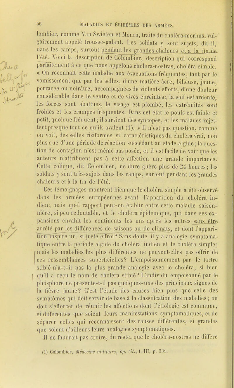 lombier, comme Van Swielen et Monro, traite du choléra-morbus, vul- gairement appelé trousse-galant. Les soldats y sont sujets, dit-il, dans les camps, surtout pendanUes_grandes chaleurs et à la fin-de. l'été. Voici la descriptio^delTolomblerTle^ correspond pàrlâîtement à ce que nous appelons choléra-nostras, choléra simple. « On reconnaît cette maladie aux évacuations fréquentes, tant par le vomissement que par les selles, d'une matière acre, bilieuse, jaune, porracée ou noirâtre, accompagnées de violents efforts, d'une douleur considérable dans le ventre et de vives épreintes ; la soif est ardente, les forces sont abattues, le visage est plombé, les extrémités sont froides et les crampes fréquentes. Dans cet état le pouls est faible et petit, quoique fréquent; il survient des syncopes, et les malades rejet- tent presque tout ce qu'ils avalent (1). » 11 n'est pas question, comme on voit, des selles riziformes si caractéristiques du choléra vrai, non plus que d'une période de réaction succédant au stade algide; la ques- tion de contagion n'est même pas posée, et il est facile de voir que les auteurs n'attribuent pas cà celte affection une grande importance. Cette colique, dit Colombier, ne dure guère plus de 24 heures; les soldats y sont très-sujets dans les camps, surtout pendant les grandes chaleurs et à la fin de l'été. Ces témoignages montrent bien que le choléra simple a été observé dans les armées européennes avant l'apparition du choléra in- dien; mais quel rapport peut-on établir entre cette maladie saison- nière, si peu redoutable, et le choléra épidémique, qui dans ses ex- pansions envahit les continents les uns après les autres sans être arrêté par les différences de saisons ou de climats, et dont l'appari- tion inspire un si juste effroi? Sans doute il y a analogie symploma- lique entre la période algide du choléra indien et le choléra simple; mais les maladies les plus différentes ne peuvent-elles pas offrir de ces ressemblances superficielles? L'empoisonnement par le tartre stibié n'a-t-il pas la plus grande analogie avec le choléra, si bien qu'il a reçu le nom de choléra stibié? L'individu empoisonné par le phosphore ne présenle-t-il pas quelques-uns des principaux signes de la fièvre jaune? C'est l'élude des causes bien plus que celle des symptômes qui doit servir de base à la classification des maladies; on doit s'efforcer de réunir les affections dont l'éliologic est commune, si différentes que soient leurs manifestations symplomatiques, et de séparer celles qui reconnaissent des causes différentes, si grandes que soient d'ailleurs leurs analogies symplomatiques. 11 ne faudrait pas croire, du reste, que le choléra-noslras ne diffère (1) Colombier, Médecine militaire, op. cit., t. III. p. 331.