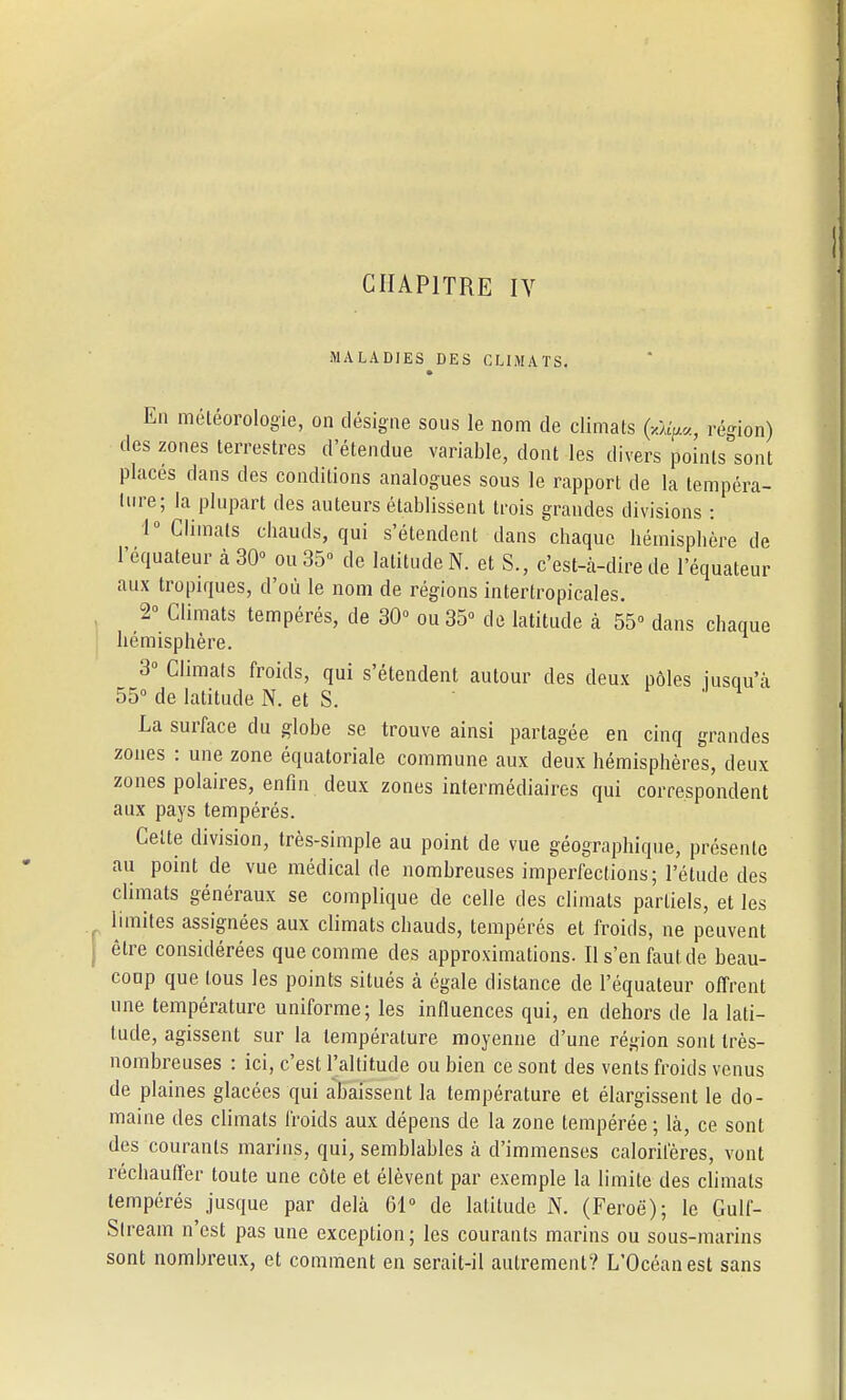 CHAPITRE IV MALADIES DES CLIMATS. En météorologie, on désigne sous le nom de climats région) des zones terrestres d'étendue variable, dont les divers points sont places dans des conditions analogues sous le rapport de la tempéra- ture; la plupart des auteurs établissent trois grandes divisions : 1° Climats chauds, qui s'étendent dans chaque hémisphère de l'équateur à 30» ou 35° de latitude N. et S., c'est-à-dire de l'équateur aux tropiques, d'où le nom de régions intertropicales. 2° Climats tempérés, de 30° ou 35 de latitude à 55° dans chaque hémisphère. 3° Climats froids, qui s'étendent autour des deux pôles jusqu'à 55° de latitude N. et S. La surface du globe se trouve ainsi partagée en cinq grandes zones : une zone équatoriale commune aux deux hémisphères, deux zones polaires, enfin deux zones intermédiaires qui correspondent aux pays tempérés. Celte division, très-simple au point de vue géographique, présente au point de vue médical de nombreuses imperfections; l'étude des climats généraux se complique de celle des climats partiels, et les limites assignées aux climats chauds, tempérés et froids, ne peuvent être considérées que comme des approximations. Il s'en faut de beau- coup que tous les points situés à égale distance de l'équateur offrent une température uniforme; les influences qui, en dehors de la lati- tude, agissent sur la température moyenne d'une région sont très- nombreuses : ici, c'est l'altitude ou bien ce sont des vents froids venus de plaines glacées qui abaissent la température et élargissent le do- maine des climats froids aux dépens de la zone tempérée ; là, ce sont des courants marins, qui, semblables à d'immenses calorifères, vont réchauffer toute une côte et élèvent par exemple la limite des climats tempérés jusque par delà 61° de latitude N. (Feroë); le Gulf- Slreaiïi n'est pas une exception; les courants marins ou sous-marins sont nombreux, et comment en serait-il autrement? L'Océan est sans