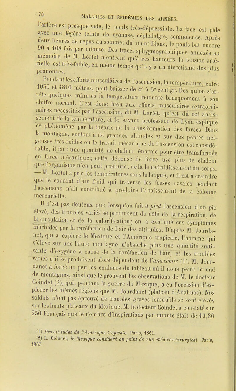 MALADIES ET ÉPIDÉMIES DES ARMÉES. artère est presque vide, le pouls très-dépressible. La face est pâle avec une légère teinte de cyanose, céphalalgie, somnolence. Après deux heures de repos au sommet du mont Blanc, le pouls bal encore 90 a 108 fois par minute. Des tracés sphygmographiqucs annexés au mémoire de M. Lortet montrent qu a ces hauteurs la tension arté- prônoncés ^ lempS ^ Y * dicr°tismc des I,lus 4n^,K!a^!neff0rtS muSCulàires de Ascension, la température, entre 1UOU et 4810 mètres, peut baisser de 4° à 6° centigr. Dès qu'on s'ar- rête quelques minutes la température remonte brusquement à son chiffre, normal. C'est donc bien aux efforts musculaires extraordi- naires nécessités par l'ascension, dit M. Lortet, qu'est dû cet abais- sement de la température, et le savant professeur de Lyon explique ce phénomène par la théorie de la transformation des forces Dans la montagne, surtout à de grandes altitudes et sur des pentes nei- geuses tres-roides où le travail mécanique de l'ascension est considé- rable, il faut une quantité de chaleur énorme pour être transformée en force mécanique; cette dépense de force use plus de chaleur que organisme n'en peut produite; delà le refroidissement du corps — M. Lortet a pris les températures sous la langue, et il est à craindre que le courant d'air froid qui traverse les fosses nasales pendant 1 ascension n'ait contribué à produire l'abaissement de la colonne mercurielle. _ Il n'est pas douteux que lorsqu'on fait à pied l'ascension d'un pic élevé, des troubles variés se produisent du côté de la respiration, de la circulation et de la calorification ; on a expliqué ces symptômes morbides par la raréfaction de l'air des altitudes. D'après M. Jourda- net, qui a exploré le Mexique et l'Amérique tropicale, l'homme qui s'élève sur une haute montagne n'absorbe plus une quantité suffi- sante d'oxygène à cause de la raréfaction de l'air, et les troubles variés qui se produisent alors dépendent de Vanoxémie (1). M. Jour- danet a forcé un peu les couleurs du tableau où il nous peint le mal de montagnes, ainsi que le prouvent les observations de M. le docteur Coindet (2), qui, pendant la guerre du Mexique, a eu l'occasion d'ex- plorer les mêmes régions que M. Jourdanet (plateau d'Anahuac). Nos soldats n'ont pas éprouvé de troubles graves lorsqu'ils se sont élevés sur les hauts plateaux du Mexique. M. le docteur Coindet a constaté sur 250 Français que le îïombre d'inspirations par minute était de 19,36 1867 (1) Des altitudes de l'Amérique tropicale. Paris, 1861. (2j L. Coindet, le Mexique considéré au point de vue médico-chirurgical. Paris,