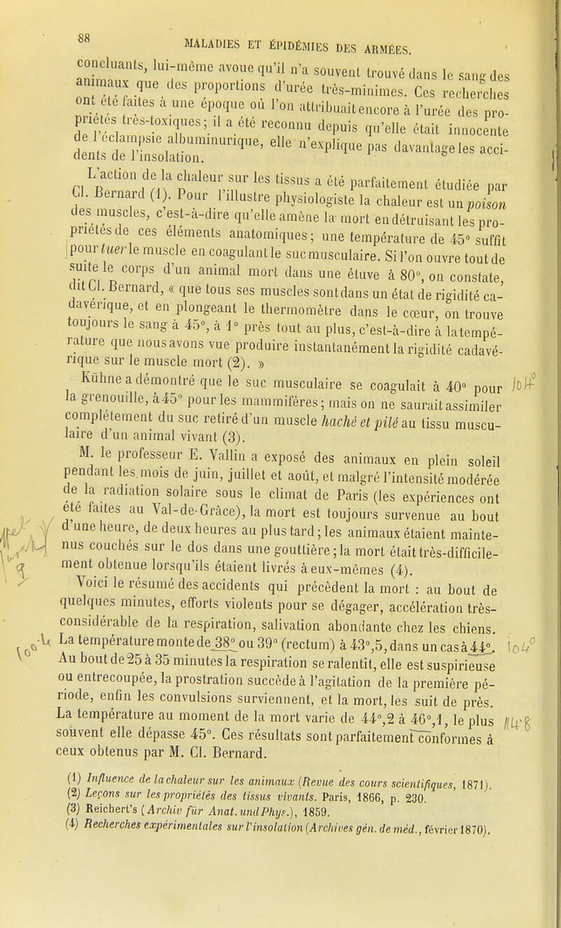 souvent trouvé dans le sang des «umaux que des proportions d urée très-minimes. Ces recherches OM ete ailes a une époque ou l'on attribuait encore à l'urée des pro- pnetes tres.iox.ques; il a été reconnu depuis qu'elle était innocente 6116 «-ntagelesacci- L'action de la chaleur sur les tissus a été parfaitement étudiée par Cl. Bernard (1 . Pour l'dlustre physiologiste la chaleur est un poLn des muscles, c est-a-dire qu'elle amène la mort endétruisant les pro- priétés de ces éléments anatomiques; une température de 45° suffit [mvtmrle muscle en coagulant le suc musculaire. Si l'on ouvre toutde suite le corps d'un animal mort dans une étuve à 80°, on constate, (WU. Bernard, « que tous ses muscles sontdans un état de rigidité ca- davérique, et en plongeant le thermomètre dans le cœur, on trouve toujours le sang à 45°, à 1° près tout au plus, c'est-à-dire à latempé- rature que nousavons vue produire instantanément la rigidité cadavé- rique sur le muscle mort (2). » Kuhne a démontré que le suc musculaire se coagulait à 40° pour lo la grenouille, à45° pour les mammifères; mais on ne saurait assimiler complètement du suc retiré d'un muscle haché et pilé au tissu muscu- laire d'un animal vivant (3). M. le professeur E. Vallin a exposé des animaux en plein soleil pendant les. mois de juin, juillet et août, et malgré l'intensité modérée de la radiation solaire sous le climat de Paris (les expériences ont ete faites au Val-de-Grâce), la mort est toujours survenue au bout d une heure, de deux heures au plus tard ; les animaux étaient mainte- H nus couchés sur le dos dans une gouttière; la mort était très-difficile- ment obtenue lorsqu'ils étaient livrés à eux-mêmes (4). Voici le résumé des accidents qui précèdent la mort : au bout de quelques minutes, efforts violents pour se dégager, accélération très- considérable de la respiration, salivation abondante chez les chiens. 0-U La température monte deJ8^ou 39° (rectum) à 43°,5, dans un cas à44°, lo Au bout de 25 à 35 minutes la respiration se ralentit, elle est suspirieuse ou entrecoupée, la prostration succède à l'agitation de la première pé- riode, enfin les convulsions surviennent, et la mort, les suit de près. La température au moment de la mort varie de 44°,2 à 46% le plus ((U souvent elle dépasse 45°. Ces résultats sont parfaitemenUônformes à ceux obtenus par M. Cl. Bernard. (1) Influence de lacholeur sur les animaux (Revue des cours scientifiques, 1871). (2) Leçons sur les propriétés des tissus vivants. Paris, 1866, p. 230. (3) Reicherl's [Archiv fur Anat.undPhyr.}, 1859.