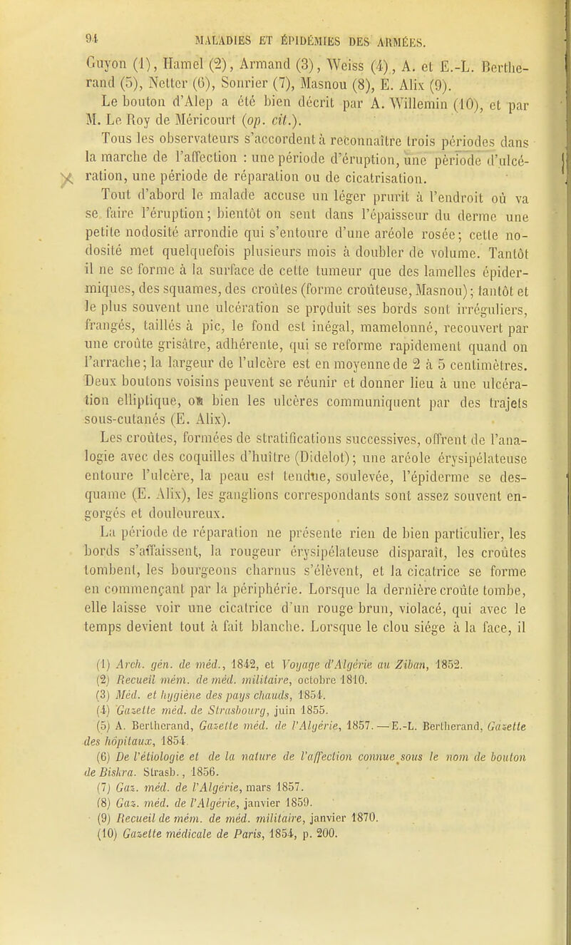 Guyon (1), Hamel (2), Armand (3), Weiss (4), A. et E.-L. Berrhe- rand (5), Nettcr (6), Sonrier (7), Masnou (8), E. Alix (9). Le bouton d'Alep a été bien décrit par A. Willemin (10), et par M. Le Roy de Méricourt (op. cit.). Tous les observateurs s'accordent à reconnaître trois périodes dans la marclie de l'affection : une période d'éruption, une période 'l'ulcé- ration, une période de réparation ou de cicatrisation. Tout d'abord le malade accuse un léger prurit à l'endroit où va se faire l'éruption; bientôt on sent dans l'épaisseur du derme une petite nodosité arrondie qui s'entoure d'une aréole rosée; cette no- dosité met quelquefois plusieurs mois à doubler de volume. Tantôt il ne se forme à la surface de cette tumeur que des lamelles épider- miques, des squames, des croûtes (forme croûteuse, Masnou) ; tantôt et le plus souvent une ulcération se produit ses bords sont irréguliers, frangés, taillés à pic, le fond est inégal, mamelonné, recouvert par une croûte grisâtre, adhérente, qui se reforme rapidement quand on l'arrache; la largeur de l'ulcère est en moyenne de 2 à 5 centimètres. Deux boutons voisins peuvent se réunir et donner lieu à une ulcéra- tion elliptique, on bien les ulcères communiquent par des trajets sous-cutanés (E. Alix). Les croûtes, formées de stratifications successives, offrent de l'ana- logie avec des coquilles d'huître (Didelot); une aréole érysipélateuse entoure l'ulcère, la peau est tendue, soulevée, Pépiderme se des- quame (E. Alix), les ganglions correspondants sont assez souvent en- gorgés et douloureux. La période de réparation ne présente rien de bien particulier, les bords s'affaissent, l'a rougeur érysipélateuse disparaît, les croûtes tombent, les bourgeons charnus s'élèvent, et la cicatrice se forme en commençant par la périphérie. Lorsque la dernière croûte tombe, elle laisse voir une cicatrice d'un rouge brun, violacé, qui avec le temps devient tout à fait blanche. Lorsque le clou siège à la face, il (1) Arch. gén. de méd., 1842, et Voyage d'Algérie au Ziban, 1852. (2) Recueil mém. de méd. militaire, octobre 18*10. (3) Méd. et hygiène des pays chauds, 1854. (4) Gazette méd. de Strasbourg, juin 1855. (5) A. Berlhcrand, Gazette méd. de l'Algérie, 1857.—E.-L. Berllierand, Ginette des hôpitaux, 1854 (6) De l'étiologie et de la nature de l'affection connue sous le nom de boulon de Bishra. Slrasb., 1856. (7) Gaz. méd. de l'Algérie, mars 1857. (8) Gaz. méd. de l'Algérie, janvier 1859. (9) Recueil de mém. de méd. militaire, janvier 1870.