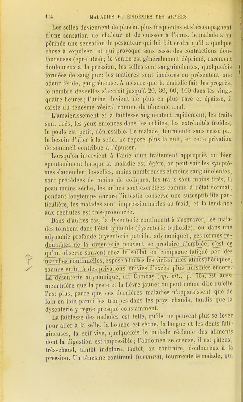 Les selles deviennent de plus en plus fréquentes et s'accompagnent d'une sensation de chaleur et de cuisson à l'anus, le malade a au périnée une sensation de pesanteur qui lui fait croire qu'il a quelque chose à expulser, et qui provoque sans cesse des contractions dou- loureuses (épreinles) ; le ventre est généralement déprimé, rarement douloureux à la pression, les selles sont sanguinolentes, quelquefois formées de sang pur; les matières sont inodores ou présentent une odeur fétide, gangréneuse. À mesure que la maladie fait des progrès, le nombre desselles s'accroît jusqu'à 20, 30, 60, 100 dans les vingt- quatre heures; l'urine devient de plus en plus rare et épaisse, il existe du ténesme vésical comme du ténesine anal. L'amaigrissement et la faiblesse augmentent rapidement, les traits sont tirés, les yeux enfoncés dans les orbites, les extrémités froides, le pouls est petit, dépressible. Le malade, tourmenté sans cesse par le besoin d'aller à la selle, ne repose plus la nuit, et cette privation de sommeil contribue à l'épuiser. Lorsqu'on intervient à l'aide d'un traitement approprié, ou bien spontanément lorsque la maladie est légère, on peut voir les symptô- mes s'amender; les selles, moins nombreuses et moins sanguinolentes, sont précédées de moins de coliques, les Irails sont moins tirés, la peau moins sèche, les urines sont excrétées comme à l'état normal; pendant longtemps encore l'intestin conserve une susceptibilité par- ticulière, les malades sont impressionnables au froid, et la tendance aux rechutes est très-prononcée. Dans d'autres cas, la dysenterie continuant à s'aggraver, les mala- des tombent dans l'état typhoïde (dysenterie typhoïde), ou dans une adynamie profonde (dysenterie putride, adynamique); ces formesj^ djmtabje^_jiej£j^ se produire d'emblée, ejest ce qu'on observe souvent chez le soldat en compagne fatigué par des marches continuelles, exposé à toutes les vicissitudes atmosphériques, soumis enfin A des privations suivies d'excès plus nuisibles encore. La dysenterie adynamique, dit Cambay (op. cil., p. ~0), est aussi meurtrière que la peste et la fièvre jaune; on peut même dire qu'elle l'est plus, parce que ces dernières maladies n'apparaissent que de loin en loin parmi les troupes dans les pays chauds, tandis que la dysenterie y règne presque constamment. La faiblesse des malades est telle, qu'ils ne peuvent plus se lever pour aller à la selle, la bouche est sèche, la langue et les dents fuli- gineuses, la soif vive, quelquefois le malade réclame des aliments dont la digestion est impossible; l'abdomen se creuse, il est pâteux, très-chaud, tantôt indolore, tantôt, au contraire, douloureux à la pression. Un ténesme continuel (lormino), tourmente le malade, qui