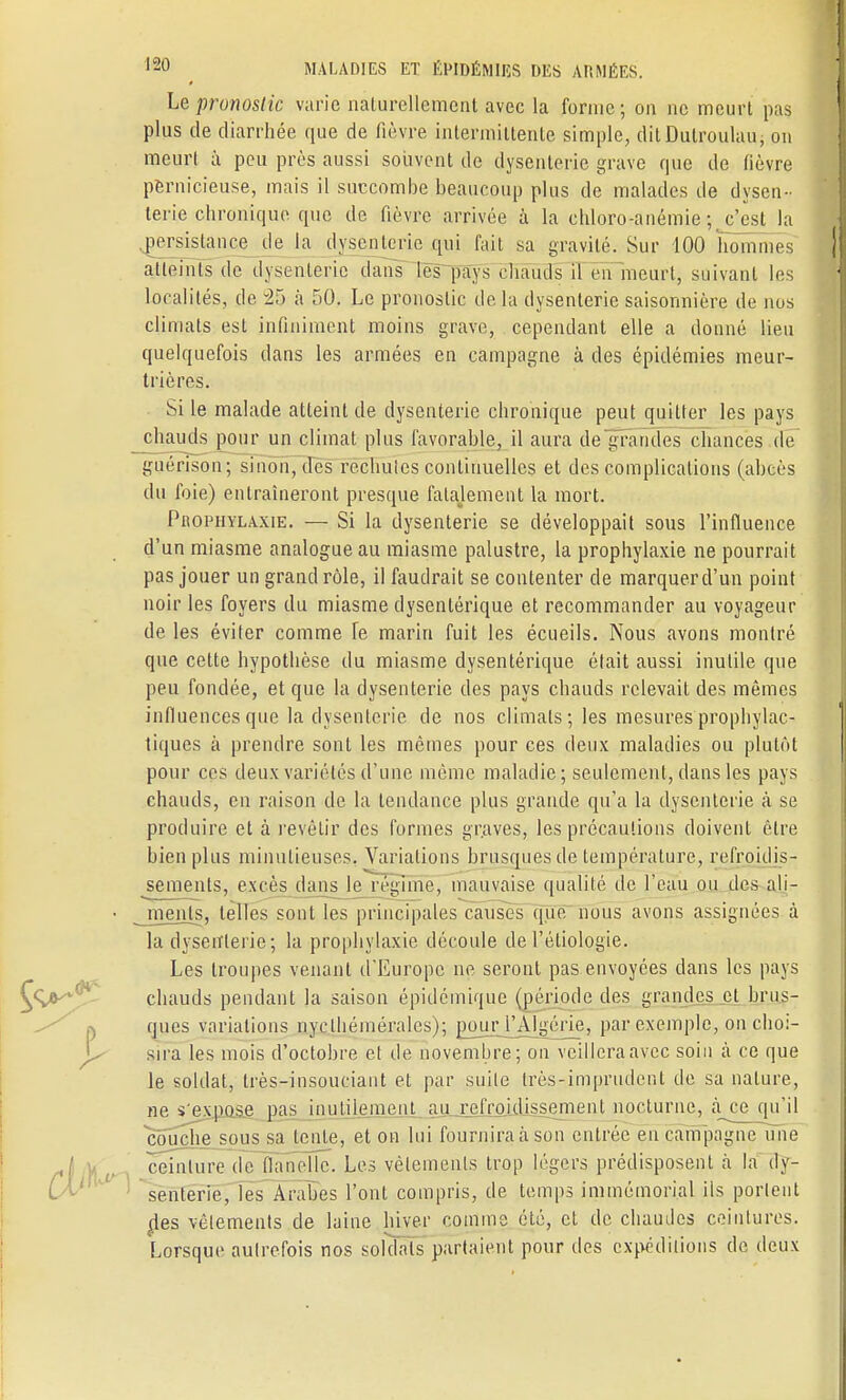 Le pronostic varie naturellement avec la forme; on ne meurt pas plus de diarrhée que de fièvre intermittente simple, ditDulrouhiu, on meurt à peu près aussi souvent de dysenterie grave que de fièvre pernicieuse, mais il succombe beaucoup plus de malades de dysen- terie chronique que de fièvre arrivée à la chloro-anémie ^c'est la persistance de la dysenterie qui fait sa gravité. Sur 100 hommes atteints de dysenterie dans les pays chauds il en meurt, suivant les localités, de 35 à 50. Le pronostic de la dysenterie saisonnière de nos climats est infiniment moins grave, cependant elle a donné lieu quelquefois dans les armées en campagne à des épidémies meur- trières. Si le malade atteint de dysenterie chronique peut quitter les pays chauds pour un climat plus favorable, il aura de grandes chances de guénson; sinon, des rechutes continuelles et des complications (abcès du foie) entraîneront presque falajement la mort. Prophylaxie. — Si la dysenterie se développait sous l'influence d'un miasme analogue au miasme palustre, la prophylaxie ne pourrait pas jouer un grand rôle, il faudrait se contenter de marquer d'un point noir les foyers du miasme dysentérique et recommander au voyageur de les éviter comme Te marin fuit les écueils. Nous avons montré que cette hypothèse du miasme dysentérique était aussi inutile que peu fondée, et que la dysenterie des pays chauds relevait des mêmes influences que la dysenterie de nos climats; les mesures prophylac- tiques à prendre sont les mêmes pour ces deux maladies ou plutôt pour ces deux variétés d'une même maladie; seulement, clans les pays chauds, en raison de la tendance plus grande qu'a la dysenterie à se produire et à revêtir des formes graves, les précautions doivent être bien plus minutieuses, Variations brusques de température, refroidis- sements, excès dans le régime, mauvaise qualité de l'eau ou des ali- jnjmls, telles sont les principales causes (pie nous avons assignées à la dysenterie; la prophylaxie découle de l'étiologie. Les troupes venant d'Europe ne seront pas envoyées dans les pays chauds pendant la saison épidémique (période des grandes et brus- ques variations nycthéniérales); pjmjj^lgérie, par exemple, on choi- sira les mois d'octobre et de novembre; on veillera avec soin à ce que le soldat, très-insouciant et par suite très-imprudent de sa nature, ne s'expose pas inutilement au refroidissement nocturne, à ce qu'il couche sous sa lente, et on lui fournira à sou entrée en campagne une ceinture de flanelle. Les vêlements trop légers prédisposent à la dy- senterie, les Arabes l'ont compris, de temps immémorial ils portent des vêtements de laine hiver comme été, et de chaudes ceintures. Lorsque autrefois nos soldats partaient pour des expéditions de deux