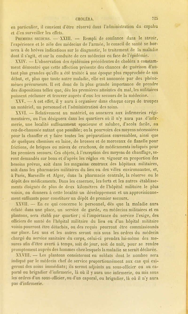 en particulier, il convient d'être réservé dans l'administration du copaliu et d'en surveiller les effets. Pre.miehs SECOURS. — XXIII. — Rempli de confiance dans le savoir, l'expérience et le zèle des médecins de l'armée, le conseil de santé se bor- nera à de brèves indications sur le diagnostic, le traitement de la maladie dont il s'agit, et sur la conduite de ces médecins en face de l'épidémie. XXIV. — L'observation des épidémies précédentes de choléra a constam- ment démontré que cette affection présente des chances de guérison d'au- tant plus grandes qu'elle a été traitée à une époque plus rapprochée de son début, et, plus que toute autre maladie, elle est annoncée par des phéno- mènes précurseurs. Il est donc de la plus grande importance de prendre des dispositions telles que, dès les premières atteintes du mal, les militaires puissent réclamer et trouver auprès d'eux les secours de la médecine. XXV. — A cet effet, il y aura à organiser dans chaque corps de troupes un matériel, un personnel et l'administration des soins. XXVI. — Relativement au matériel, on annexera aux infirmeries régi- mentaires, ou l'on désignera dans les quartiers où il n'y aura pas d'infir- merie, une localité suffisamment spacieuse et salubre, d'accès facile, au rez-de-chaussée autant que possible; on la pourvoira des moyens nécessaires pour la chauffer et y faire toutes les préparations convenables, ainsi que de quelques chemises en laine, de brosses et de morceaux de flanelle pour frictions, de briques ou mieux de cruchons, de médicaments indiqués pour les premiers secours. Ces objets, à l'exception des moyens de chauffage, se- ront demandés sur bons et d'après les règles en vigueur en proportion des besoins prévus, soit dans les magasins centraux des hôpitaux militaires, soit dans les pharmacies militaires du heu ou des villes environnantes, et, à Paris, Marseille et Alger, dans la pharmacie centrale, la réserve ou le dppôt des médicaments. Dans les casernes, les forts et les autres établisse- ments éloignés de plus de deux kilomètres de l'hôpital militaire le plus voisin, on donnera à cette localité un développement et un approvisionne- ment suffisants pour constituer un dépôt de premier secours. XXVII. — En ce qui concerne le personnel, dès que la maladie aura éclaté dans une place, un service de garde, en médecins militaires et en plantons, sera établi par quartier ; si l'importance du service l'exige, des officiers de santé de l'hôpital militaire du lieu ou d'un hôpital militaire voisin pourront être détachés, ou des requis pourront être commissionnés sur place. Les uns et les autres seront mis sous les ordres du médecin chargé du service sanitaire du corps, celui-ci prendra lui-même des me- sures afin d'être averti à temps, soit de jour, soit de nuit, pour se rendre prornptement auprès des hommes chez lesquels la maladie se serait déclarée. XXVIIL — Les plantons consisteront en soldats dont le nombre sera indiqué par le médecin chef de service proportionnément aux cas qui exi- geront des soins immédiats; ils seront adjoints au sous-officier ou au ca- poral ou brigadier d'infirmerie, là où il y aura une infirmerie, ou mis sous les ordres d'un sous-officier, ou d'un caporal, ou brigadier, là où il n'y aura pas d'infirmerie.