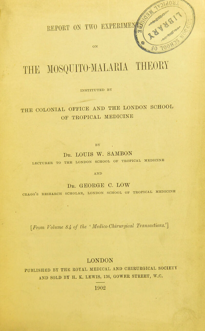 THE MOSQUITO-MALAPJA THEORY INSTITUTED BY THE COLONIAL OFFICE AND THE LONDON SCHOOL OF TROPICAL MEDICINE BY Dr. LOUIS W. SAMBON LECTUBBE TO THE LONDON SCHOOL OF TROPICAL MEDICINE AND Dk. GEOEaE C. LOW CRAGG's research scholar, LONDON SCHOOL OF TROPICAL MEDICINE [From Volume 8i of the ' Medico-Chirurgical Transactions:] LONDON PUBLISHliD BY THli ROYAL MEDICAL AND CHIRURGICAL SOCIETY AND SOLD BY H. K. LEWIS, 136, GOWER STREET, W.C. 1902