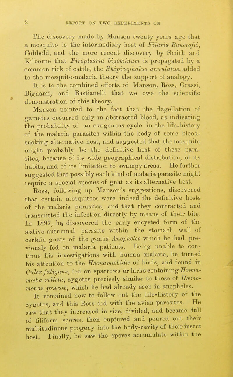 The discovery made by Manson twenty years ago that a mosquito is the intermediary host of Filaria Bancrofti, Cobboldj and the more recent discovery by Smith and Kilborne that Piroplasma hiyeminum is propagated by a common tick of cattle, the Rhipicephalus annulatus, added to the mosquito-malaria theory the support of analogy. It is to the combined efforts of Manson. Ross, Grassi, Bignami, and Bastianelli that we owe the scientific demonstration of this theory. Manson pointed to the fact that the flagellation of gametes occurred only in abstracted blood, as indicating the probability of an exogenous cycle in the life-history of the malai'ia parasites within the body of some blood- sucking alternative host, and suggested that the mosquito might probably be the definitive host of these para- sites, because of its wide geographical distribution, of its habits, and of its limitation to swampy areas. He further suggested that possibly each kind of malaria parasite might require a special species of gnat as its alternative host. Ross, following up Manson's suggestions, discovered that certain mosquitoes were indeed the definitive hosts of the malaria parasites, and that they contracted and transmitted the infection directly by means of their bite. In 1897, hQ discovered the early encysted form of the sestivo-autumnal pai'asite within the stomach wall of certain gnats of the genus Anopheles which he had pre- viously fed on malaria patients. Being unable to con- tinue his investigations with human malaria, he turned his attention to the Hsemamoehidm of birds, and found in Culexfatigans, fed on sparrows or larks containing ffajma- moeha relicta, zygotes precisely similar to those of Hsemo- menas prsecox, which he had already seen in anopheles. It remained now to follow out the life-history of the zygotes, and this Ross did with the avian parasites. He saw that they increased in size, divided, and became full of filiform spores, then ruptured and poured out then- multitudinous progeny into the body-cavity of their insect host. Finally, he saw the spores accumulate within the