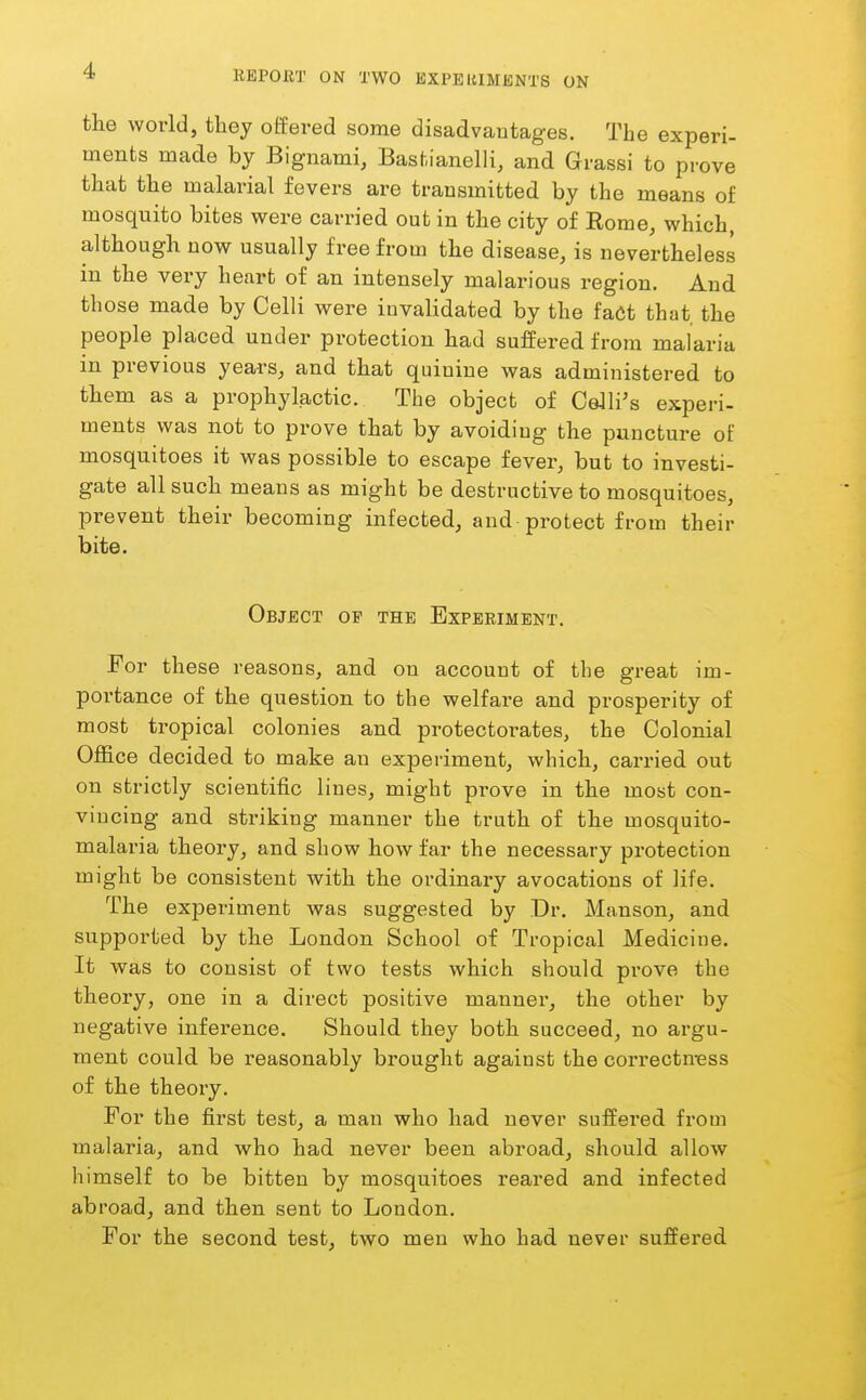 the world, they offered some disadvantages. The experi- ments made by Bignami, Bastianelli, and Grassi to prove that the malarial fevers are transmitted by the means of mosquito bites were carried out in the city of Rome, which, although now usually free from the disease, is nevertheless in the very heart of an intensely malarious region. And those made by Colli were invalidated by the fact that the people placed under protection had suffered from malaria in previous years, and that quinine was administered to them as a prophylactic. The object of Collins experi- ments was not to prove that by avoiding the puncture of mosquitoes it was possible to escape fever, but to investi- gate all such means as might be destructive to mosquitoes, prevent their becoming infected, and protect from their bite. Object op the Experiment. For these reasons, and on account of the great im- portance of the question to the welfare and prosperity of most ti-opical colonies and protectorates, the Colonial Ofl&ce decided to make an experiment, which, carried out on strictly scientific lines, might prove in the most con- vincing and striking manner the truth of the mosquito- malaria theory, and show how far the necessary protection might be consistent with the ordinary avocations of life. The experiment was suggested by Dr. Manson, and supported by the London School of Tropical Medicine. It was to consist of two tests which should prove the theory, one in a direct positive manner, the other by negative inference. Should they both succeed, no argu- ment could be reasonably brought against the cori*ectmess of the theory. For the first test, a man who had never suffered from malaria, and who had never been abroad, should allow himself to be bitten by mosquitoes reared and infected abroad, and then sent to London. For the second test, two men who had never suffered