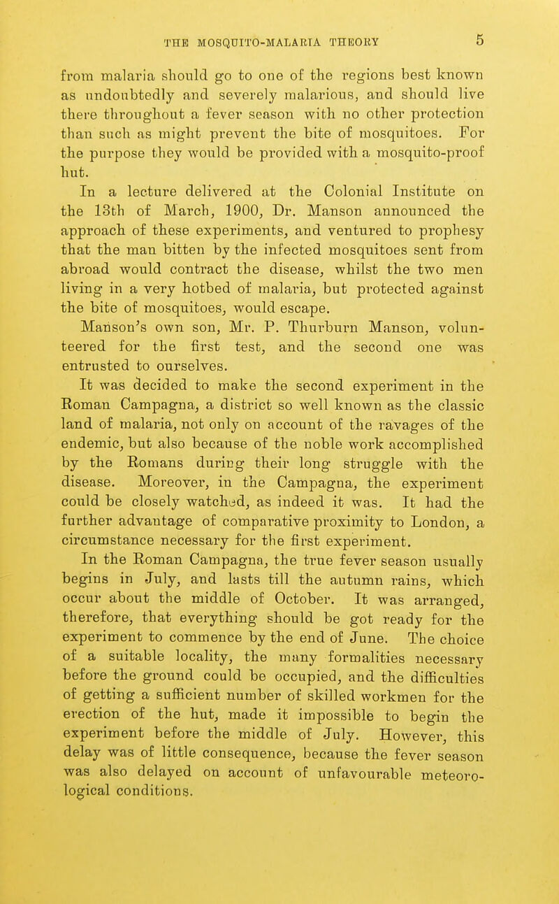 from malaria should go to one of the regions best known as nndoubtedly and severely malarious, and should live there throughout a fever season with no other protection than such as might prevent the bite of mosquitoes. For the purpose they would be provided with a mosquito-proof hut. In a lecture delivered at the Colonial Institute on the 13th of March, 1900, Dr. Manson announced the approach of these experiments, and ventured to prophesy that the man bitten by the infected mosquitoes sent from abi'oad would contract the disease, whilst the two men living in a very hotbed of malai'ia, but protected against the bite of mosquitoes, would escape. Hanson's own son, Mr. P. Thurburn Manson, volun- teered for the first test, and the second one was entrusted to ourselves. It was decided to make the second experiment in the Eoman Campagna, a district so well known as the classic land of malaria, not only on account of the ravages of the endemic, but also because of the noble work accomplished by the Romans during their long struggle with the disease. Moreover, in the Campagna, the experiment could be closely watched, as indeed it was. It had the further advantage of comparative proximity to London, a circumstance necessary for the first experiment. In the Roman Campagna, the true fever season usually begins in July, and lasts till the autumn rains, which occur about the middle of October. It was arranged, therefore, that everything should be got ready for the experiment to commence by the end of June. The choice of a suitable locality, the many formalities necessary before the ground could be occupied, and the difficulties of getting a sufficient number of skilled workmen for the erection of the hut, made it impossible to begin the experiment before the middle of July. However, this delay was of little consequence, because the fever season was also delayed on account of unfavourable meteoro- logical conditions.