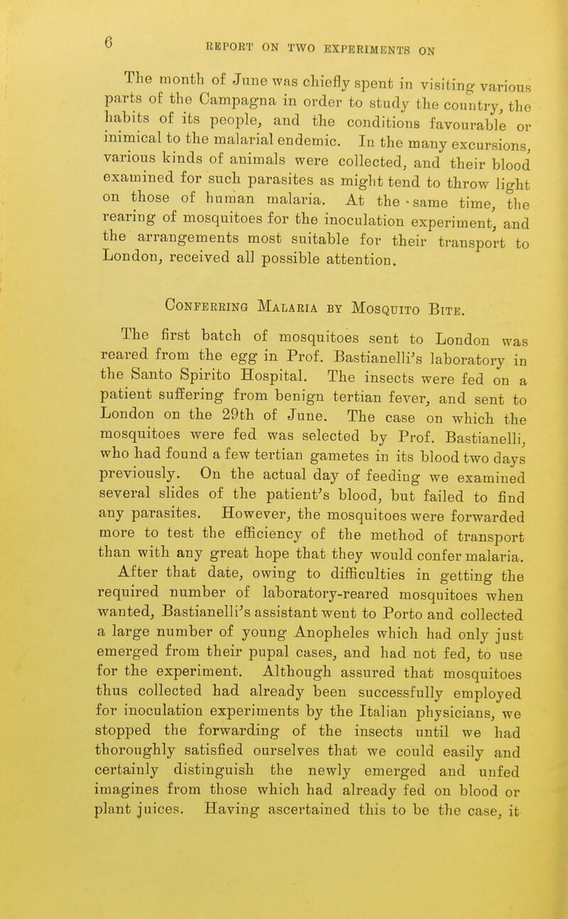 REPORT ON TWO EXPERIMENTS ON The month of June was chiefly spent in visiting various parts of the Campagna in order to study the country, the habits of its people, and the conditions favourable or inimical to the malarial endemic. In the many excursions, various kinds of animals were collected, and their blood examined for such parasites as might tend to throw light on those of human malaria. At the - same time, the rearing of mosquitoes for the inoculation experiment', and the arrangements most suitable for their transport to London, received all possible attention. Conferring Malaria by Mosquito Bite. The first batch of mosquitoes sent to London was reared from the egg in Prof. Bastianelli's laboratory in the Santo Spirito Hospital. The insects were fed on a patient suffering from benign tertian fever, and sent to London on tbe 29th of June. The case on which the mosquitoes were fed was selected by Prof. Bastianelli, who had found a few tertian gametes in its blood two days previously. On the actual day of feeding we examined several slides of the patient's blood, but failed to find any parasites. However, the mosquitoes were forwarded more to test the efficiency of the method of transport than with any great hope that they would confer malaria. After that date, owing to difficulties in getting the required number of laboratory-reared mosquitoes when wanted, Bastianelli\s assistant went to Porto and collected a large number of young Anopheles which had only just emerged from their pupal cases, and had not fed, to use for the experiment. Although assm-ed that mosquitoes thus collected had already been successfully employed for inoculation experiments by the Italian physicians, we stopped the forwarding of the insects until we had thoroughly satisfied ourselves that we could easily and certainly distinguish the newly emerged and unfed imagines from those which had already fed on blood or plant juices. Having ascei'tained this to be the case, it