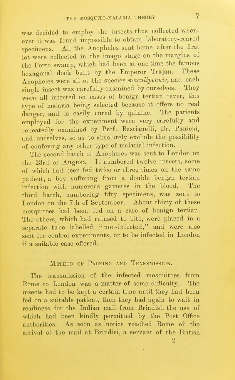 was decided to employ the insects thus collected when- ever it was found impossible to obtain laboratory-reared specimens. All the Anopheles sent home after the first lot were collected in the imago stage on the margins of the Porto swamp, which had been at one time the famous hexagonal dock built by the Emperor Trajan. These Anopheles were all of the species maculipennis, and each single insect was carefully examined by ourselves. They were all infected on cases of benign tertian fever, this type of malaria being selected because it offers no real dauger, and is easily cured by quinine. The patients employed for the experiment were very carefully and repeatedly examined by Prof. Bastianelli, Dr. Paniclii, and ourselves, so as to absolutely exclude the possibility of confering any other type of malarial infection. The second batch of Anopheles was sent to London on the 23rd of August. It numbered twelve insects, some oi: which had been fed twice or three times on the same patient, a boy suffering from a double benign tertian infection with numerous gametes in the blood. The third batch, numbering fifty specimens, was sent to London on the 7th of September. About thirty of these mosquitoes had been fed on a case of benign tertian. The others, which had refused to bite, were placed in a separate tube labelled non-infected,'' and were also sent for control experiments, or to be infected in London if a suitable case offered. Method of Packing and Transmission. The transmission of the infected mosquitoes from Kome to London was a matter of some difficulty. The insects had to be kept a certain time until they had been fed on a suitable patient, then they had again to wait in readiness for the Indian mail from Brindisi, the use of which had been kindly permitted by the Post Office authorities. As soon as notice reached Korae of the arrival of the mail at Brindisi, a servant of the British 2