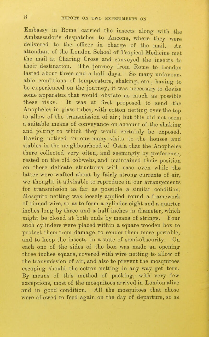 Embassy in Rome carried the insects along with the Ambassador's despatches to Ancona, where they were delivered to the officer in charge of the mail. An attendant of the London School of Tropical Medicine met the mail at Charing Cross and conveyed the insects to their destination. The journey from Rome to London lasted about three and a half days. So many unfavour- able conditions of temperature, shaking, etc., having to be experienced on the journey, it was necessary to devise some apparatus that would obviate as much as possible these risks. It was at first proposed to send the Anopheles in glass tubes, with cotton netting over the top to allow of the transmission of air; but this did not seem a suitable means of conveyance on account of the shaking and jolting to which they would certainly be exposed. Having noticed in our many visits to the houses and stables in the neighbourhood of Ostia that the Anopheles there collected very often, and seemingly by prefei-ence, rested on the old cobwebs, and maintained their position on these delicate structures with ease even while the latter were wafted about by fairly strong currents of air, we thought it advisable to reproduce in our arrangements for transmission as far as possible a similar condition. Mosquito netting was loosely applied round a framework of tinned wire, so as to form a cylinder eight and a quarter inches long by three and a half inches in diameter, which might be closed at both ends by means of strings. Four such cylinders were placed within a square wooden box to pi'otect them from damage, to render them more portable, and to keep the insects in a state of semi-obscurity. On each one of the sides of the box was made an opening three inches square, covered with wire netting to allow of the transmission of air, and also to prevent the mosquitoes escaping should the cotton netting in any way get torn. By means of this method of packing, with very few exceptions, most of the mosquitoes arrived in London alive and in good condition. All the mosquitoes that chose were allowed to feed again on the day of depai'ture, so as