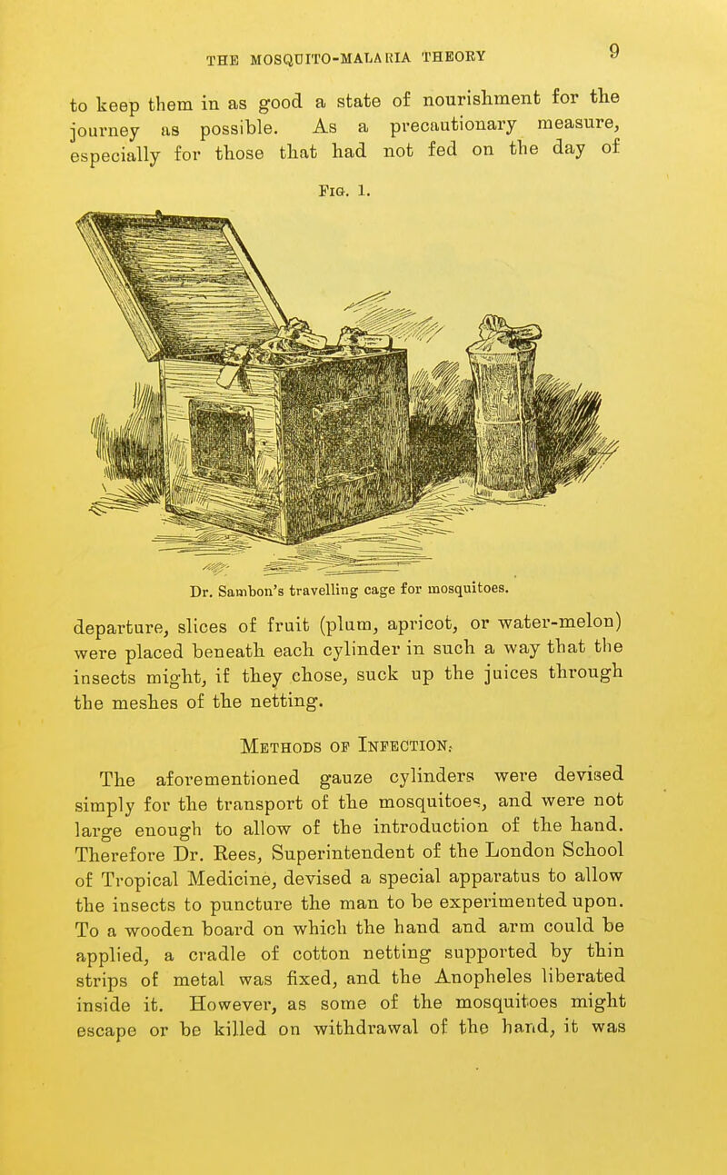 to keep them in as good a state of nourishment for the journey as possible. As a precautionary measure, especially for those that had not fed on the day of Fig. 1. Dr. Sainton's travelling cage for mosquitoes. departure, slices of fruit (plum, apricot, or water-melon) were placed beneath each cylinder in such a way that the insects might, if they chose, suck up the juices through the meshes of the netting. Methods of Infection.. The aforementioned gauze cylinders were devised simply for the transport of the mosquitoes, and were not large enough to allow of the introduction of the hand. Therefore Dr. Eees, Superintendent of the London School of Tropical Medicine, devised a special apparatus to allow the insects to puncture the man to be experimented upon. To a wooden board on which the hand and arm could be applied, a cradle of cotton netting supported by thin strips of metal was fixed, and the Anopheles liberated inside it. However, as some of the mosquitoes might escape or be killed on withdrawal of the hand, it was