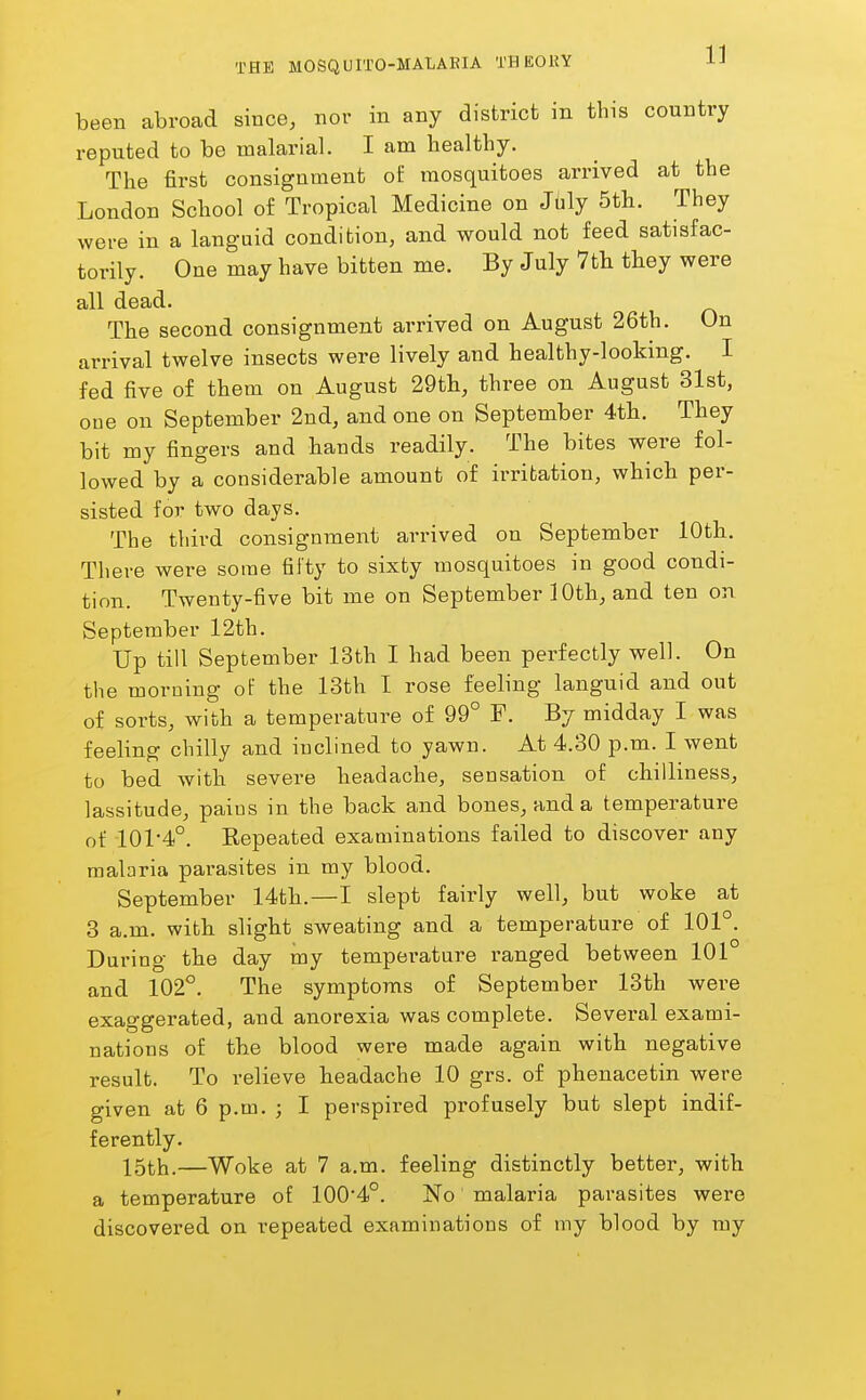 been abroad since, nor in any district in this country reputed to be malarial. I am healthy. The first consignment of mosquitoes arrived at the London School of Tropical Medicine on Jbly 5tli. They were in a languid condition, and would not feed satisfac- torily. One may have bitten me. By July 7tli they were all dead. The second consignment arrived on August 26th. On arrival twelve insects were lively and healthy-looking. I fed five of them on August 29th, three on August 31st, one on September 2nd, and one on September 4th. They bit my fingers and hands readily. The bites were fol- lowed by a considerable amount of irritation, which per- sisted for two days. The third consignment arrived on September 10th. There were some fifty to sixty mosquitoes in good condi- tion. Twenty-five bit me on September 10th, and ten on September 12th. Up till September 13th I had been perfectly well. On the morning of the 13th I rose feeling languid and out of sorts, with a temperature of 99° F. By midday I was feeling chilly and inclined to yawn. At 4.30 p.m. I went to bed with severe headache, sensation of chilliness, lassitude, pains in the back and bones, and a temperature of 101-4°. Repeated examinations failed to discover any malaria parasites in my blood. September 14th.—I slept fairly well, but woke at 3 a.m. with slight sweating and a temperature of 101°. During the day my temperature ranged between 101 and 102°. The symptoms of September 13th were exaggerated, and anorexia was complete. Several exami- nations of the blood were made again with negative result. To relieve headache 10 grs. of phenacetin were given at 6 p.m. ; I perspired profusely but slept indif- ferently. 15th.—Woke at 7 a.m. feeling distinctly better, with a temperature of 100*4°. No' malaria parasites were discovered on repeated examinations of my blood by my t