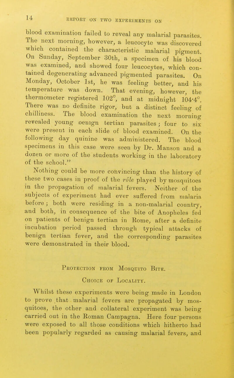 blood examination failed to reveal any malarial parasites. The next morning, however, a leucocyte was discovered which contained the characteristic malarial pigment. On Sunday, September 30th, a specimen of his blood was examined, and showed four leucocytes, which con- tained degenerating advanced pigmented parasites. On Monday, October 1st, he was feeling better, and his temperature was down. That evening, however, the thermometer registered 102°, and at midnight 104-4°. There was no definite rigor, but a distinct feeling of chilliness. The blood examination the next morning revealed young oenign tertian parasites; four to six were present in each slide of blood examined. On the following day quinine was administered. The blood specimens in this case were seen by Dr. Manson and a dozen or more of the students working in the laboratory of the school. Nothing could be more convincing than the history of these two cases in proof of the role played by mosquitoes in the propagation of malarial fevers. Neither of the subjects of experiment had ever suffered from malaria before ; both were residing in a non-malarial country, and both, in consequence of the bite of Anopheles fed on patients of benign tertian in Rome, after a definite incubation period passed through typical attacks of benign tertian fever, and the corresponding parasites were demonstrated in their blood. Protection from Mosquito Bite. Choice of LocALiTy. Whilst these experiments were being made in London to prove that malarial fevers are propagated by mos- quitoes, the other and collateral experiment was being carried out in the Roman Campagna. Here four persons were exposed to all those conditions which hitherto had been popularly regarded as causing malarial fevers, and