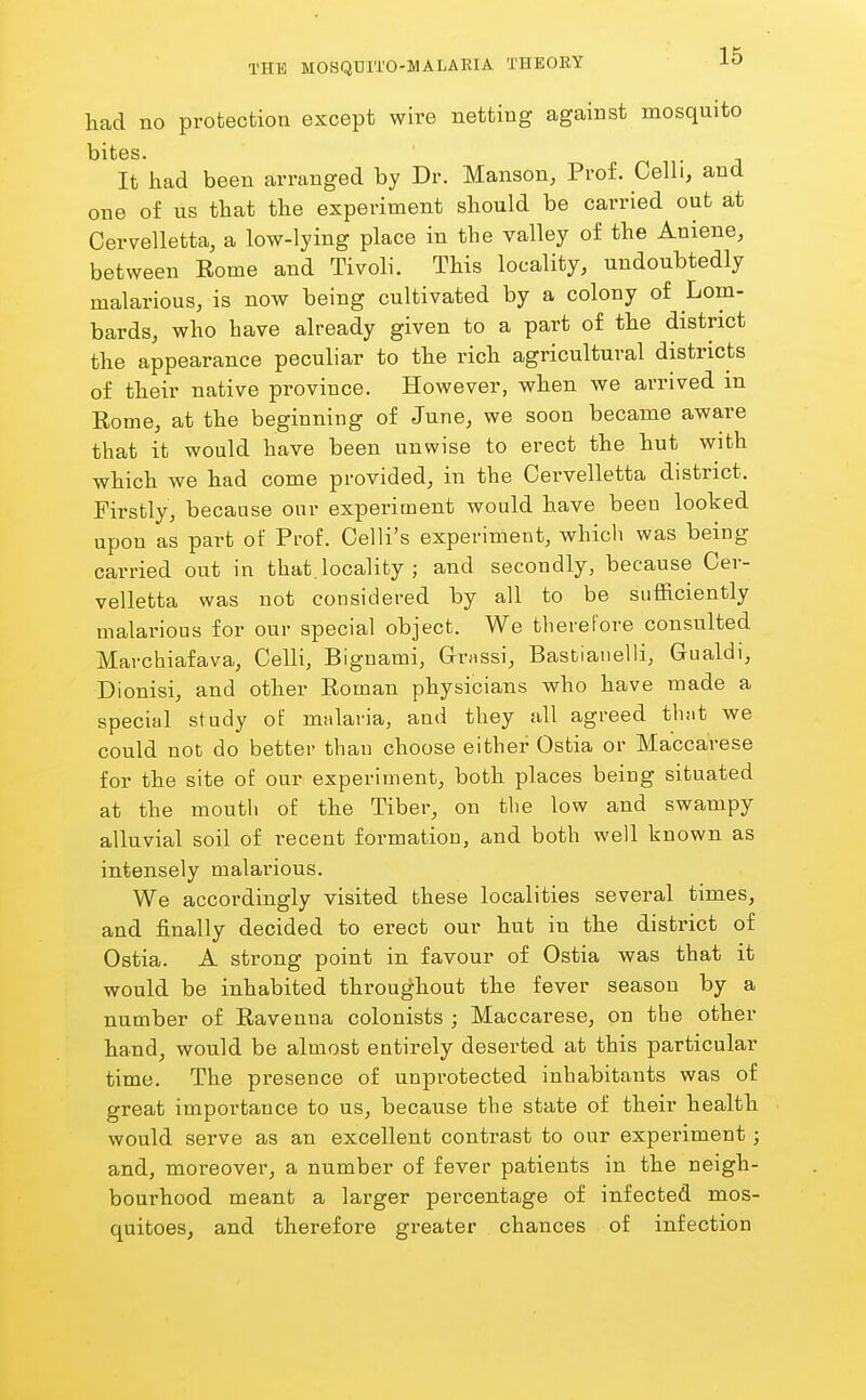 had no protection except wire netting against mosquito bites. It had been arranged by Dr. Manson, Prof. Celli, and one of us that the experiment should be carried out at Cervelletta, a low-lying place in the valley of the Aniene, between Kome and Tivoli. This locality, undoubtedly malarious, is now being cultivated by a colony of Lom- bards, who have already given to a part of the district the appearance peculiar to the rich agricultural districts of their native province. However, when we arrived m Rome, at the beginning of June, we soon became aware that it would have been unwise to erect the hut with which we had come provided, in the Cervelletta district. Firstly, because our experiment would have been looked upon as part of Prof. Celli's experiment, which was being carried out in that, locality ; and secondly, because Cer- velletta was not considered by all to be sufficiently malarious for our special object. We therefore consulted Marchiafava, Celli, Bignami, Grrassi, Bastianelli, Gualdi, Dionisi, and other Roman physicians who have made a special study of malaria, and they all agreed that we could not do better than choose either Ostia or Maccarese for the site of our experiment, both places being situated at the mouth of the Tiber, on the low and swampy alluvial soil of recent formation, and both well known as intensely malai'ious. We accordingly visited these localities several times, and finally decided to erect our hut in the district of Ostia. A strong point in favour of Ostia was that it would be inhabited throughout the fever season by a number of Ravenna colonists ; Maccarese, on the other hand, would be almost entirely deserted at this particular time. The presence of unprotected inhabitants was of great importance to us, because the state of their health would serve as an excellent contrast to our experiment; and, moreover, a number of fever patients in the neigh- bourhood meant a larger percentage of infected mos- quitoes, and therefore gx-eater chances of infection