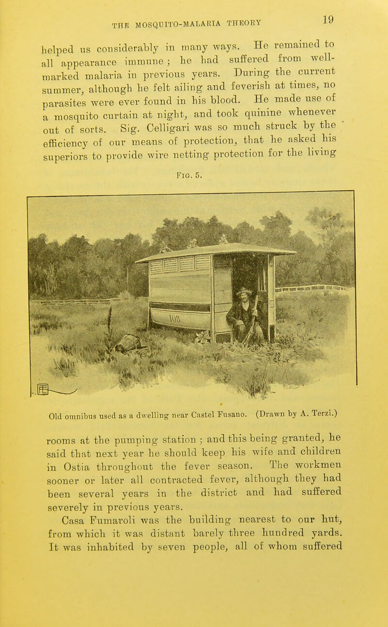 helped us considerably in tnany ways. He remained to all appearance immune; lie had suffered from well- marked malaria in previous years. During the current summer, although he felt ailing and feverish at times, no parasites were ever found in his blood. He made use of a mosquito curtain at night, and took quinine whenever out of sorts. Sig. Celligari was so much struck by the efficiency of our means of protection, that he asked his superiors to provide wire netting protection for the living Fig. 5. Old omnibus used as a dwelling near Castel Fusano. (Drawn by A. Terzi.) rooms at the pumping station ; and this being granted, he said that next year he should keep his wife and children in Ostia throughout the fever season. The workmen sooner or later all contracted fever, although they had been several years in the district and had suffered severely in previous years. Casa Fumaroli was the building nearest to our hut, from which it was distant barely three hundred yards. It was inhabited by seven people, all of whom suffered