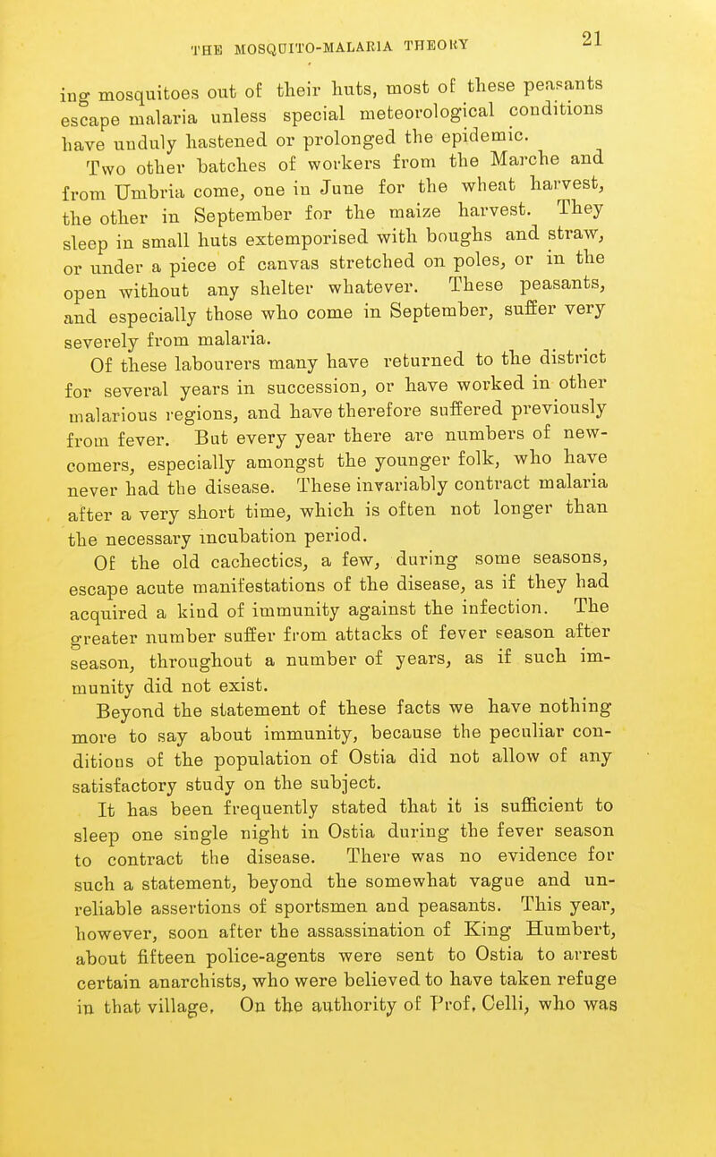 ing mosquitoes out of their huts, most of these peasants escape malaria unless special meteorological conditions have unduly hastened or prolonged the epidemic. Two other hatches of workers from the Marche and from Umbria come, one in June for the wheat harvest, the other in September for the maize harvest. They sleep in small huts extemporised with boughs and straw, or under a piece of canvas stretched on poles, or in the open without any shelter whatever. These peasants, and especially those who come in September, suffer very severely from malaria. Of these labourers many have returned to the district for several years in succession, or have worked in other malarious regions, and have therefore suffered previously from fever. But every year there are numbers of new- comers, especially amongst the younger folk, who have never had the disease. These invariably contract malaria after a very short time, which is often not longer than the necessary incubation period. Of the old cachectics, a few, during some seasons, escape acute manifestations of the disease, as if they had acquired a kind of immunity against the infection. The greater number suffer from attacks of fever season after season, throughout a number of years, as if such im- munity did not exist. Beyond the statement of these facts we have nothing more to say about immunity, because the peculiar con- ditions of the population of Ostia did not allow of any satisfactory study on the subject. It has been frequently stated that it is sufficient to sleep one single night in Ostia during the fever season to contract the disease. There was no evidence for such a statement, beyond the somewhat vague and un- reliable assertions of sportsmen and peasants. This year, however, soon after the assassination of King Humbert, about fifteen police-agents were sent to Ostia to arrest certain anarchists, who were believed to have taken refuge in that village, On the authority of Prof, Celli, who was