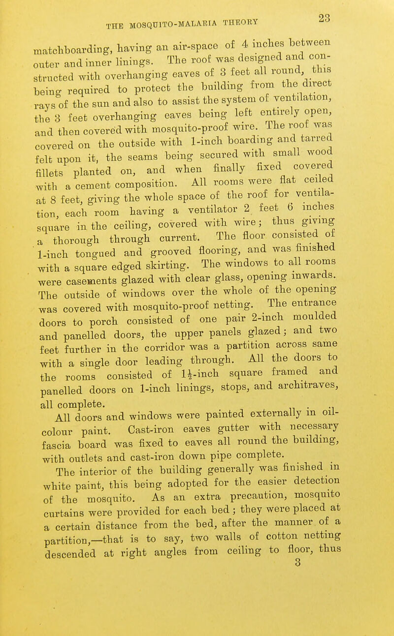 matchboarding, having an air-space of 4 inches between outer and inner linings. The roof was designed and con- structed with overhanging eaves of 3 feet all ^'onnd thi being required to protect the building from the direct ravs of the sun and also to assist the system of ventilation, the 3 feet overhanging eaves being left entirely open, and then covered with mosquito-proof wire. The i-oof was covered on the outside with 1-inch boarding and tarred felt upon it, the seams being secured with small wood fillets planted on, and when finally fixed covered with a cement composition. All rooms were flat ceiled at 8 feet, giving the whole space of the roof for ventila- tion, each room having a ventilator 2 feet 6 inches square in the ceiling, covered with wire; thus_ giving a thorough through current. The floor consisted of ■ 1-inch tongued and grooved flooring, and was finished with a square edged skirting. The windows to all rooms were casements glazed with clear glass, openmg inwards. The outside of windows over the whole of the opening was covered with mosquito-proof netting. The entrance doors to porch consisted of one pair 2-inch moulded and panelled doors, the upper panels glazed; and two feet further in the corridor was a partition across same with a single door leading through. All the doors to the rooms consisted of U-inch square framed and panelled doors on 1-inch linings, stops, and architraves, all complete. . All doors and windows were painted externally m oii- colour paint. Cast-iron eaves gutter with necessary fascia board was fixed to eaves all round the building, with outlets and cast-iron down pipe complete. The interior of the building generally was finished m white paint, this being adopted for the easier detection of the mosquito. As an extra precaution, mosquito curtains were provided for each bed; they were placed at a certain distance from the bed, after the manner of a partition,—that is to say, two walls of cotton netting descended at right angles from ceiling to floor, thus 3