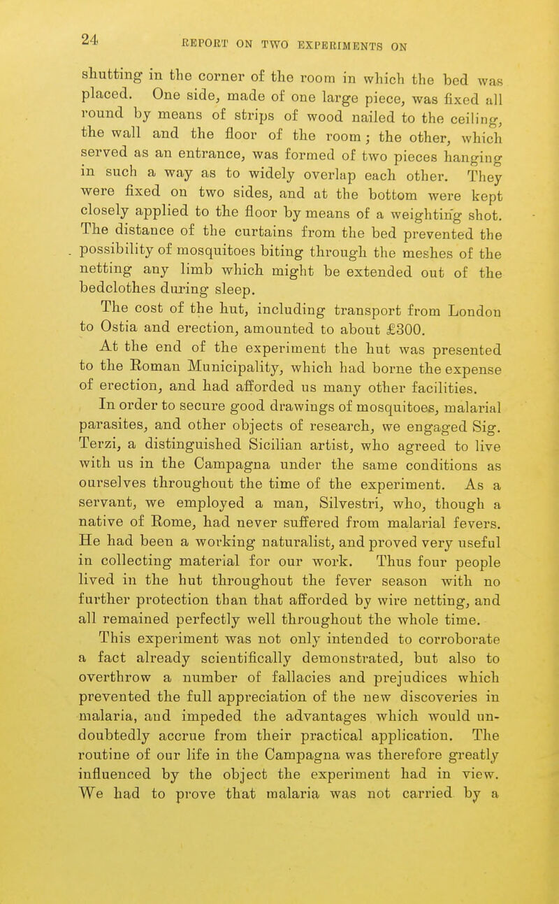 shutting in the corner of the room in which the bed was placed. One side, made of one large piece, was fixed all round by means of strips of wood nailed to the ceiling, the wall and the floor of the room; the other, which served as an entrance, was formed of two pieces hanging in such a way as to widely overlap each other. They were fixed on two sides, and at the bottom were kept closely applied to the floor by means of a weighting shot. The distance of the curtains from the bed prevented the possibility of mosquitoes biting through the meshes of the netting any limb which might be extended out of the bedclothes duiung sleep. The cost of the hut, including transport from London to Ostia and erection, amounted to about £300. At the end of the experiment the hut was presented to the Eoman Municipality, which had borne the expense of erection, and had afforded us many other facilities. In order to secure good drawings of mosquitoes, malarial parasites, and other objects of research, we engaged Sig. Te rzi, a distinguished Sicilian artist, who agi'eed to live with us in the Campagna under the same conditions as ourselves throughout the time of the experiment. As a servant, we employed a man, Silvestri, who, though a native of Eome, had never suffered from malarial fevers. He had been a working naturalist, and proved very useful in collecting material for our work. Thus four people lived in the hut throughout the fever season with no further pi'otection than that afforded by wire netting, and all remained perfectly well throughout the whole time. This experiment was not only intended to corroborate a fact already scientifically demonsti'ated, but also to overthrow a number of fallacies and prejudices which prevented the full appreciation of the new discoveries in malaria, and impeded the advantages which would un- doubtedly accrue from their practical application. The routine of our life in the Campagna was therefore greatly influenced by the object the experiment had in view. We had to prove that malaria was not carried by a